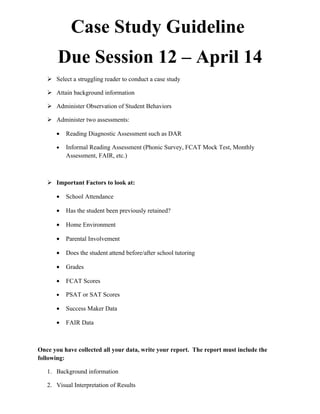 Case Study Guideline
       Due Session 12 – April 14
    Select a struggling reader to conduct a case study

    Attain background information

    Administer Observation of Student Behaviors

    Administer two assessments:

      •   Reading Diagnostic Assessment such as DAR

      •   Informal Reading Assessment (Phonic Survey, FCAT Mock Test, Monthly
          Assessment, FAIR, etc.)



    Important Factors to look at:

      •   School Attendance

      •   Has the student been previously retained?

      •   Home Environment

      •   Parental Involvement

      •   Does the student attend before/after school tutoring

      •   Grades

      •   FCAT Scores

      •   PSAT or SAT Scores

      •   Success Maker Data

      •   FAIR Data



Once you have collected all your data, write your report. The report must include the
following:

   1. Background information

   2. Visual Interpretation of Results
 