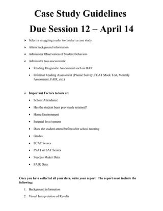 Case Study Guidelines
       Due Session 12 – April 14
    Select a struggling reader to conduct a case study

    Attain background information

    Administer Observation of Student Behaviors

    Administer two assessments:

      •   Reading Diagnostic Assessment such as DAR

      •   Informal Reading Assessment (Phonic Survey, FCAT Mock Test, Monthly
          Assessment, FAIR, etc.)



    Important Factors to look at:

      •   School Attendance

      •   Has the student been previously retained?

      •   Home Environment

      •   Parental Involvement

      •   Does the student attend before/after school tutoring

      •   Grades

      •   FCAT Scores

      •   PSAT or SAT Scores

      •   Success Maker Data

      •   FAIR Data



Once you have collected all your data, write your report. The report must include the
following:

   1. Background information

   2. Visual Interpretation of Results
 