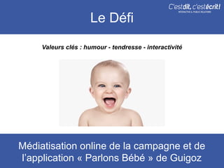 Le Défi
     Valeurs clés : humour - tendresse - interactivité




Médiatisation online de la campagne et de
l’application « Parlons Bébé » de Guigoz
 