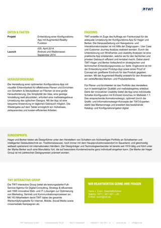 Die Herstellung einer optimierten Konfigurations-App mit
visueller Erkennbarkeit für effektiveres Planen und Einrichten
von Schaltern & Steckplätzen an Flächen ist eine große
Herausforderung. Die Simplizität der Idee, eine geistige
Vorstellung reell abzubilden, erfordert eine maßstabsgetreue
Umsetzung des optischen Designs. Mit der App ist eine
bequeme Anwendung im täglichen Gebrauch möglich. Die
Wiedergabe auf dem Tablet ermöglicht ein müheloses,
zeitsparendes und kosten-effizientes Arbeiten.
TWT erstellte im Zuge des Auftrags ein Feinkonzept für die
adäquate Umsetzung der Konfigurations-App für Hager und
Berker. Die Herausarbeitung von Navigations- und
Interaktionskonzepten ist mit Hilfe der Zielgruppen-, Use Case
und Customer Journey Analyse realisiert worden. Durch die
Unterstützung von Wireframes und Usability Analysen ist eine
praktische App entstanden, welche sie für den fachlichen und
privaten Gebrauch effizient und rentabel macht. Dabei stand
TWT Hager und Berker fortlaufend im strategischen und
technischen Entwicklungsprozess zur Seite. Ergänzend ist mit
der Entwicklung einer Prototyp-App sowie eines Proof of
Concept ein greifbarer Eindruck für das Produkt gegeben
worden. Mit der Augmented-Reality entsteht für den Anwender
ein verblüffendes Marken- und Produkterlebnis.
Für Planer und Architekten ist das Portfolio des Herstellers
nun in bestmöglicher Qualität und maßstabsgetreu erlebbar.
Dank der innovativen Usability bietet die App eine individuelle
Schalter-Konfiguration mit Echtzeit-Vorschau im Maßstab 1:1.
Das ansprechende Animationsdesign, optimiert durch die
Grafik- und Informationsdesign-Konzepte der TWT-Experten
stärkt das Markenimage und erweitert das bestehende
Katalog- und Konfiguratiorangebot digital.
DATEN & FAKTEN
Projekt Entwicklung einer Konfigurations-
App mit Augmented-Reality-
Funktion
Launch
iOS, April 2014
Android und Webbrowser,
September 2014
Hager und Berker bieten als Designführer unter den Herstellern von Schaltern ein hochwertiges Portfolio an Schaltserien und
intelligenter Gebäudetechnik an. Traditionsbewusst, noch immer mit dem Hauptproduktionsstandort im Sauerland, und gleichzeitig
weltweit operierend mit internationalen Händlern. Der Designträger und Technologieentwickler ist bereits seit 1919 tätig und führt unter
der Marke Berker auch eine Manufaktur fort, die auf besondere Kundenwünsche ganz individuell eingehen kann. Die Marke der Hager
Group ist mit zahlreichen Designpreisen prämiert worden.
Die TWT Interactive Group bietet als leistungsstarke Full-
Service Agentur für Digital Consulting, Strategy & eBusiness
seit 1995 innovative Web- und IT- Lösungen zur Optimierung
von Marketing, Vertrieb und Kommunikationsprozessen an.
Mit 163 Mitarbeitern deckt TWT dabei die gesamte
Wertschöpfungskette für Internet, Mobile, Social Media sowie
crossmediale Kampagnen ab.
WIR BEANTWORTEN GERNE IHRE FRAGEN
Hans J. Even, Geschäftsführer
Telefon: 0211 / 601 601 – 20
E-Mail: even@twt.de
TWT Interactive GmbH • Corneliusstraße 20-22 • 40215 Düsseldorf • +49(0)211 / 601 601 – 0 • www.twt.de • info@twt.de
TWT INTERACTIVE GROUP	
  
HERAUSFORDERUNG	
  
ERGEBNIS	
  
KUNDENPROFIL	
  
 
