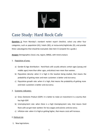1
Case Study: Hard Rock Cafe
Question 1: From Munday’s standard market report checklist, select any other four
categories, such as population (A1), hotels (B2), or restaurants/nightclubs (D), and provide
three subcategories that should be evaluated. (See item C1 (airport) for a guide.)
Answer: Demographics (local, city, region, SMSA), with trend analysis
1. Population of area:
a) Gender & Age distribution: Hard Rock café usually attracts certain ages (young and
middle ages) more than other ages, and attract men more than women.
b) Population density: when it is high in the location being studied, that means the
probability of getting more and more customers is better and vice versa.
c) Population growth rate: when it is high, that means the probability of getting more
and more customers is better and vice versa.
2. Economic indicators:
a) Gross Domestic Product (GDP): it is better to make an investment in a country that
has high GDP.
b) Unemployment rate: when there is a high Unemployment rate, that means Hard
Rock café can get more workers for less wages and salaries and vice versa.
c) Inflation rate: when it is high or getting higher, that means costs will increase.
E. Political risk
1. New legislations.
 