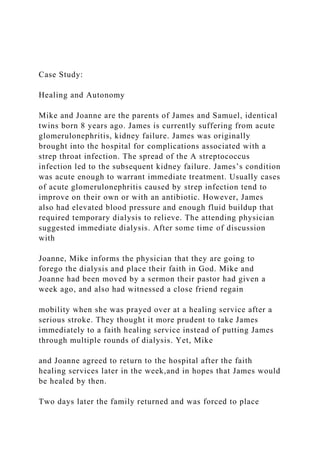 Case Study:
Healing and Autonomy
Mike and Joanne are the parents of James and Samuel, identical
twins born 8 years ago. James is currently suffering from acute
glomerulonephritis, kidney failure. James was originally
brought into the hospital for complications associated with a
strep throat infection. The spread of the A streptococcus
infection led to the subsequent kidney failure. James’s condition
was acute enough to warrant immediate treatment. Usually cases
of acute glomerulonephritis caused by strep infection tend to
improve on their own or with an antibiotic. However, James
also had elevated blood pressure and enough fluid buildup that
required temporary dialysis to relieve. The attending physician
suggested immediate dialysis. After some time of discussion
with
Joanne, Mike informs the physician that they are going to
forego the dialysis and place their faith in God. Mike and
Joanne had been moved by a sermon their pastor had given a
week ago, and also had witnessed a close friend regain
mobility when she was prayed over at a healing service after a
serious stroke. They thought it more prudent to take James
immediately to a faith healing service instead of putting James
through multiple rounds of dialysis. Yet, Mike
and Joanne agreed to return to the hospital after the faith
healing services later in the week,and in hopes that James would
be healed by then.
Two days later the family returned and was forced to place
 