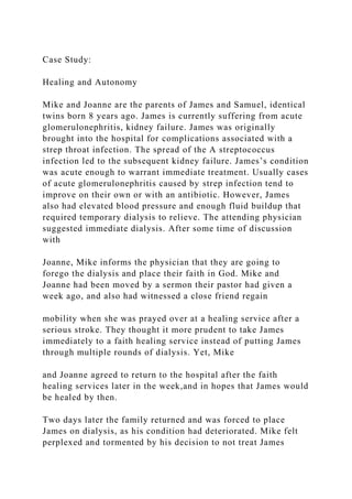 Case Study:
Healing and Autonomy
Mike and Joanne are the parents of James and Samuel, identical
twins born 8 years ago. James is currently suffering from acute
glomerulonephritis, kidney failure. James was originally
brought into the hospital for complications associated with a
strep throat infection. The spread of the A streptococcus
infection led to the subsequent kidney failure. James’s condition
was acute enough to warrant immediate treatment. Usually cases
of acute glomerulonephritis caused by strep infection tend to
improve on their own or with an antibiotic. However, James
also had elevated blood pressure and enough fluid buildup that
required temporary dialysis to relieve. The attending physician
suggested immediate dialysis. After some time of discussion
with
Joanne, Mike informs the physician that they are going to
forego the dialysis and place their faith in God. Mike and
Joanne had been moved by a sermon their pastor had given a
week ago, and also had witnessed a close friend regain
mobility when she was prayed over at a healing service after a
serious stroke. They thought it more prudent to take James
immediately to a faith healing service instead of putting James
through multiple rounds of dialysis. Yet, Mike
and Joanne agreed to return to the hospital after the faith
healing services later in the week,and in hopes that James would
be healed by then.
Two days later the family returned and was forced to place
James on dialysis, as his condition had deteriorated. Mike felt
perplexed and tormented by his decision to not treat James
 