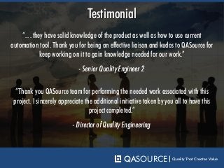 “…they have solid knowledge of the product as well as how to use current
automation tool. Thank you for being an effective liaison and kudos to QASource for
keep working on it to gain knowledge needed for our work.”
Testimonial
- Senior Quality Engineer 2
QASOURCE Quality That Creates Value
“Thank you QASource team for performing the needed work associated with this
project. I sincerely appreciate the additional initiative taken by you all to have this
project completed.”
- Director of Quality Engineering
 