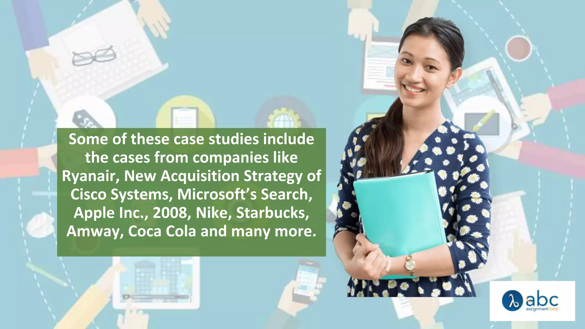 Some of these case studies include
the cases from companies like
Ryanair, New Acquisition Strategy of
Cisco Systems, Microsoft’s Search,
Apple Inc., 2008, Nike, Starbucks,
Amway, Coca Cola and many more.
 