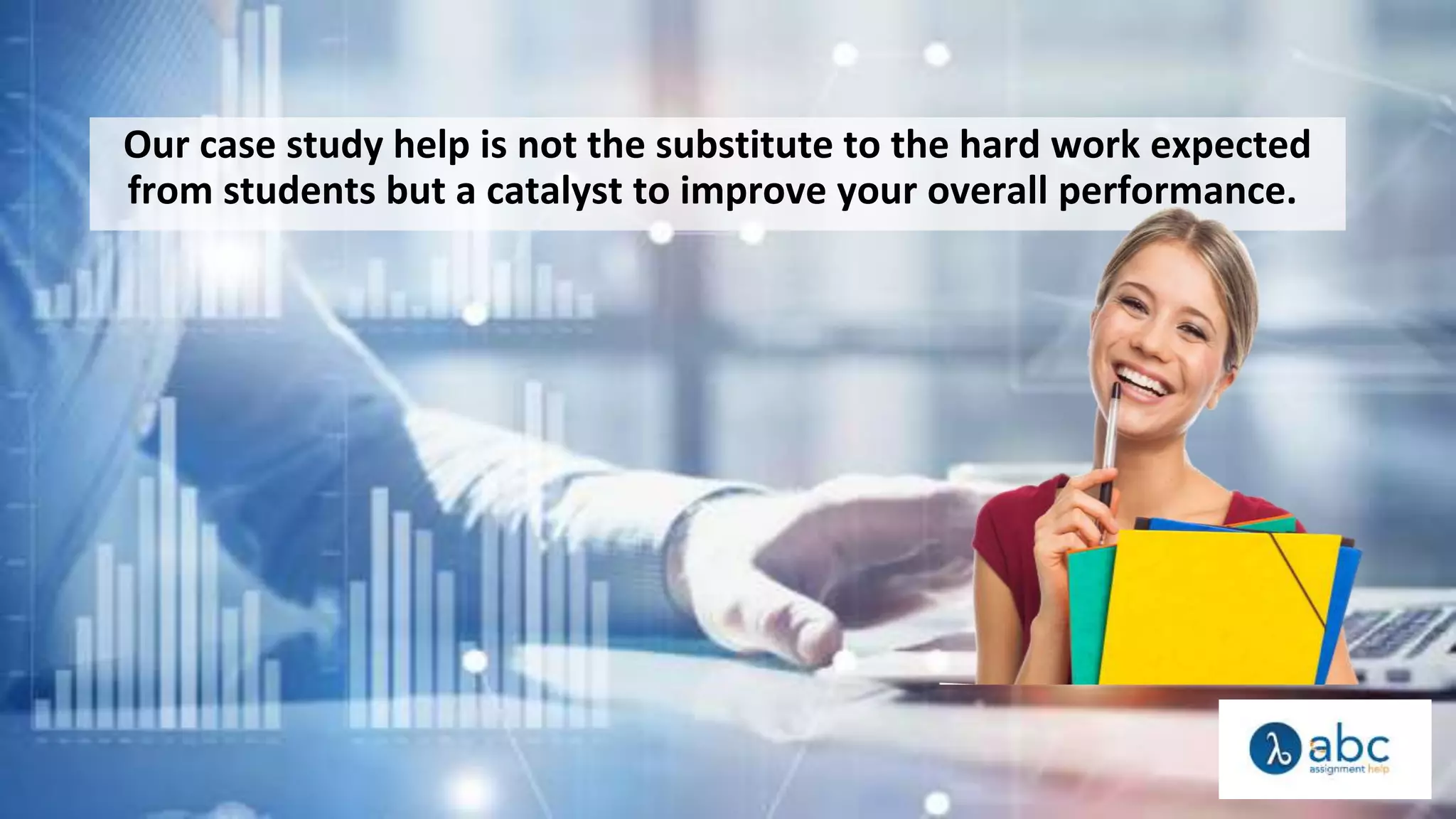Our case study help is not the substitute to the hard work expected
from students but a catalyst to improve your overall performance.
 