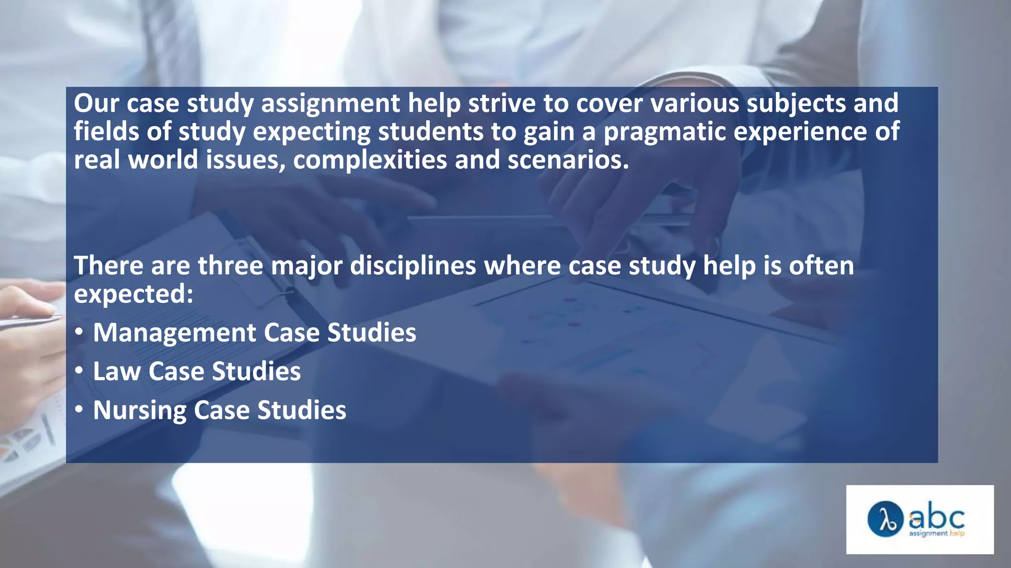 Our case study assignment help strive to cover various subjects and
fields of study expecting students to gain a pragmatic experience of
real world issues, complexities and scenarios.
There are three major disciplines where case study help is often
expected:
• Management Case Studies
• Law Case Studies
• Nursing Case Studies
 