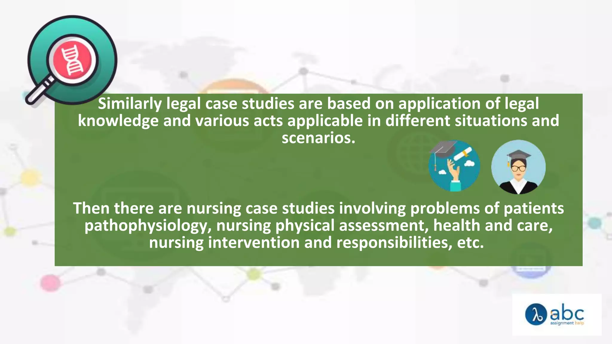 Similarly legal case studies are based on application of legal
knowledge and various acts applicable in different situations and
scenarios.
Then there are nursing case studies involving problems of patients
pathophysiology, nursing physical assessment, health and care,
nursing intervention and responsibilities, etc.
 