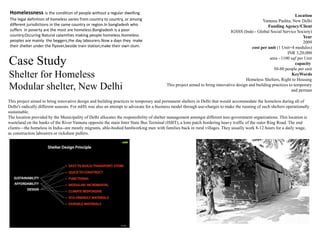 Case Study
Shelter for Homeless
Modular shelter, New Delhi
Location
Yamuna Pushta, New Delhi
Funding Agency/Client
IGSSS (Indo - Global Social Service Society)
Year
2009
cost per unit (1 Unit=4 modules)
INR 3,20,000
area ~1100 sqf per Unit
capacity
50-80 people per unit
KeyWords
Homeless Shelters, Right to Housing
This project aimed to bring innovative design and building practices to temporary
and perman
This project aimed to bring innovative design and building practices to temporary and permanent shelters in Delhi that would accommodate the homeless during all of
Delhi's radically different seasons. For mHS was also an attempt to advocate for a business model through use-charges to make the running of such shelters operationally
sustainable.
The location provided by the Municipality of Delhi allocates the responsibility of shelter management amongst different non-government organizations. This location is
wasteland on the banks of the River Yamuna opposite the main Inter State Bus Terminal (ISBT), a lone patch bordering heavy traffic of the outer Ring Road. The end
clients—the homeless in India--are mostly migrants, able-bodied hardworking men with families back in rural villages. They usually work 8-12 hours for a daily wage,
as construction labourers or rickshaw pullers.
Homelessness is the condition of people without a regular dwelling.
The legal definition of homeless varies from country to country, or among
different jurisdictions in the same country or region.In bangladesh who
suffers in poverty are the most are homeless.Bangladesh is a poor
country.Occuring Natural calamities making people homeless.Homeless
peoples are mainly the beggers,the day labourers.Now a days they make
their shelter under the flyover,beside train station,make their own slum.
 