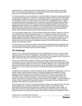 existing network in assigning demand and products flows to the various nodes in the supply
chain. In this scenario, the objective is to meet customer demand at the best possible supply
chain cost, given relatively fixed resource availability.
For obvious reasons, this cost containment, or cost optimization, dimension is taking a pivotal role
in supply chain management. Companies increasingly will need to frequently and quickly assess
several different supply chain responses to a particular demand or supply scenario or scenarios.
The right place to do this, of course, is within the context of an existing S&OP process. S&OP
processes are typically supported by either supply chain planning (SCP) applications (available
as best of breeds or as part of ERP solutions), business intelligence platforms (collecting and
aggregating disparate data sources together) and/or spreadsheets (typically used to graph and
present the data to review teams). However, none of these solutions is specifically designed to
support deep network analysis and optimization studies. SCP solutions come closest to this
function with their ability to optimize static network models to some extent.
The use of network design tools, to support network-level what-if analyses, should be a key part
of any S&OP process with a strategic dimension to it. Through the coming months, demand,
supply, cost and price volatility will likely increase, and enterprises will need an effective way of
quickly analyzing what these changes might mean for them, and how best to respond to a more
turbulent external environment. A best practice for this need will include leveraging network
design tools as part of the scenario management aspects of the S&OP process, as a means to
support cost optimization efforts.
In this case study, we examine how Holcim uses the Oracle Strategic Network Optimization tool
to support best practices, what-if analyses and scenario management to help manage risk and
cost containment for its North American cement business.

The Challenge
Holcim U.S. is a wholly owned subsidiary of Holcim of Switzerland. Holcim is one of the world's
leading producers of cement and aggregates, and supplies ready-mix concrete, asphalt, and a
range of other services. Holcim operates in over 70 countries, with a global turnover more than 27
billion Swiss francs (taken from the company's 2007 annual report).
Holcim is one of the largest suppliers of Portland and blended cements and related mineral
components in the U.S., where it has 16 manufacturing plants and around 76 distribution centers.
The corporate logistics function for Holcim U.S. is located in Michigan, and is responsible for the
planning of all Holcim's North America production plants, distribution centers and transportation.
Across the U.S. and Canada, this amounts to 19 manufacturing plants and 80 distribution
centers.
A significant cost component of cement manufacturing and distribution is transportation, so for the
cement industry, optimizing sourcing (which manufacturing plant and/or distribution center
supports which demand point) is a critical task. Over the last few years, where demand has
outstripped supply, managing make-versus-buy decisions (i.e., does the company buy and
commission new manufacturing capacity, or source it from external suppliers?) is also a key
decision that needs to be regularly revisited as demand plans are updated. To support this type of
analysis, Holcim recognized the value of purchasing and leveraging a network design tool and
bringing model-building and analysis skills in-house.
Over the past months, however, the world has changed. Supply now outstrips demand, historical
demand patterns are no longer good predictors of future demand, and production costs
(particularly fuel) have been much higher and, probably more significantly, highly volatile. All
these factors drive the need for effective and linked strategic modeling through to operational
analysis and planning, supported by capable what-if analysis and scenario management. Holcim


Publication Date: 6 July 2009/ID Number: G00165999                                           Page 3 of 6
© 2009 Gartner, Inc. and/or its Affiliates. All Rights Reserved.
 
