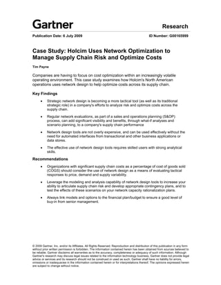 Research
Publication Date: 6 July 2009                                                                ID Number: G00165999



Case Study: Holcim Uses Network Optimization to
Manage Supply Chain Risk and Optimize Costs
Tim Payne

Companies are having to focus on cost optimization within an increasingly volatile
operating environment. This case study examines how Holcim's North American
operations uses network design to help optimize costs across its supply chain.

Key Findings
      •    Strategic network design is becoming a more tactical tool (as well as its traditional
           strategic role) in a company's efforts to analyze risk and optimize costs across the
           supply chain.

      •    Regular network evaluations, as part of a sales and operations planning (S&OP)
           process, can add significant visibility and benefits, through what-if analyses and
           scenario planning, to a company's supply chain performance

      •    Network design tools are not overly expensive, and can be used effectively without the
           need for automated interfaces from transactional and other business applications or
           data stores.

      •    The effective use of network design tools requires skilled users with strong analytical
           skills.

Recommendations
      •    Organizations with significant supply chain costs as a percentage of cost of goods sold
           (COGS) should consider the use of network design as a means of evaluating tactical
           responses to price, demand and supply variability.

      •    Leverage the modeling and analysis capability of network design tools to increase your
           ability to articulate supply chain risk and develop appropriate contingency plans, and to
           test the effects of these scenarios on your network capacity rationalization plans.

      •    Always link models and options to the financial plan/budget to ensure a good level of
           buy-in from senior management.




© 2009 Gartner, Inc. and/or its Affiliates. All Rights Reserved. Reproduction and distribution of this publication in any form
without prior written permission is forbidden. The information contained herein has been obtained from sources believed to
be reliable. Gartner disclaims all warranties as to the accuracy, completeness or adequacy of such information. Although
Gartner's research may discuss legal issues related to the information technology business, Gartner does not provide legal
advice or services and its research should not be construed or used as such. Gartner shall have no liability for errors,
omissions or inadequacies in the information contained herein or for interpretations thereof. The opinions expressed herein
are subject to change without notice.
 
