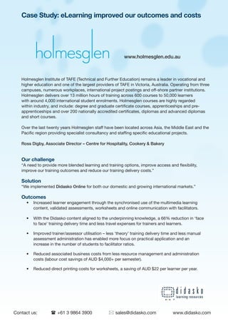 Case Study: eLearning improved our outcomes and costs




                                                          www.holmesglen.edu.au



   Holmesglen Institute of TAFE (Technical and Further Education) remains a leader in vocational and
   higher education and one of the largest providers of TAFE in Victoria, Australia. Operating from three
   campuses, numerous workplaces, international project postings and off-shore partner institutions.
   Holmesglen delivers over 13 million hours of training across 600 courses to 50,000 learners
   with around 4,000 international student enrolments. Holmesglen courses are highly regarded
   within industry, and include: degree and graduate certificate courses, apprenticeships and pre-
   apprenticeships and over 200 nationally accredited certificates, diplomas and advanced diplomas
   and short courses.

   Over the last twenty years Holmesglen staff have been located across Asia, the Middle East and the
   Pacific region providing specialist consultancy and staffing specific educational projects.

   Ross Digby, Associate Director – Centre for Hospitality, Cookery & Bakery


   Our challenge
   “A need to provide more blended learning and training options, improve access and flexibility,
   improve our training outcomes and reduce our training delivery costs.”

   Solution
   “We implemented Didasko Online for both our domestic and growing international markets.”

   Outcomes
     •   Increased learner engagement through the synchronised use of the multimedia learning
         content, validated assessments, worksheets and online communication with facilitators.

     •   With the Didasko content aligned to the underpinning knowledge, a 66% reduction in ‘face
         to face’ training delivery time and less travel expenses for trainers and learners.

     •   Improved trainer/assessor utilisation – less ‘theory’ training delivery time and less manual
         assessment administration has enabled more focus on practical application and an
         increase in the number of students to facilitator ratios.

     •   Reduced associated business costs from less resource management and administration
         costs (labour cost savings of AUD $4,000+ per semester).

     •   Reduced direct printing costs for worksheets, a saving of AUD $22 per learner per year.




Contact us:       ( +61 3 9864 3900               * sales@didasko.com                www.didasko.com
 