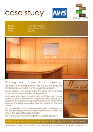 case study
   Client:                    Homerton Hospital
   Project:                   Board Room Fit-Out
   Value:                     £56,000




Giving            you         beautiful                  Joinery
This project is an example of the work we do. It involved the
complete strip out and re-fit of the hospital board room.
Various designs were presented to the client who eventually
chose oak, as the base timber for the project.
Walls were clad floor to ceiling with matching oak veneer
boards to give a modern and expensive feel. Lighting was
housed in an overhead oak pelmet arrangement in the same
shape as the table, suspended from the ceiling on fine wire
cables
The bespoke boardroom table was designed to complement
the wall panelling. Traditional French polish finish added the
icing to the cake of this beautiful room.
The whole project took little under two weeks to complete.


 Please contact Ray Spooner on 020 8594 2594 for a free quotation
363 Ripple Road, Barking, Essex. IG1 19PN. t: 020 8594 2594 e: info@carmelcrest.co.uk w: www.carmelcrest.co.uk
 