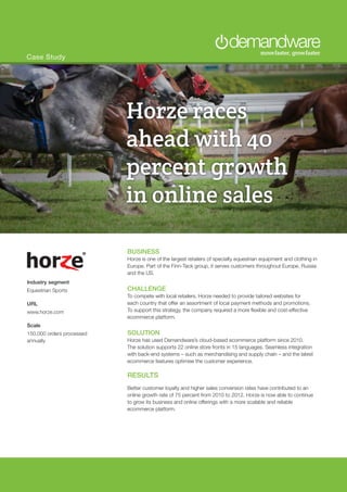 Case Study
BUSINESS
Horze is one of the largest retailers of specialty equestrian equipment and clothing in
Europe. Part of the Finn-Tack group, it serves customers throughout Europe, Russia
and the US.
CHALLENGE
To compete with local retailers, Horze needed to provide tailored websites for
each country that offer an assortment of local payment methods and promotions.
To support this strategy, the company required a more flexible and cost-effective
ecommerce platform.
SOLUTION
Horze has used Demandware’s cloud-based ecommerce platform since 2010.
The solution supports 22 online store fronts in 15 languages. Seamless integration
with back-end systems – such as merchandising and supply chain – and the latest
ecommerce features optimise the customer experience.
RESULTS
Better customer loyalty and higher sales conversion rates have contributed to an
online growth rate of 75 percent from 2010 to 2012. Horze is now able to continue
to grow its business and online offerings with a more scalable and reliable
ecommerce platform.
Industry segment
Equestrian Sports
URL
www.horze.com
Scale
150,000 orders processed
annually
Horze races
ahead with 40
percent growth
in online sales
 
