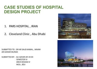 CASE STUDIES OF HOSPITAL
DESIGN PROJECT
1. PARS HOSPITAL , IRAN
2. Cleveland Clinic , Abu Dhabi
SUBMITTED TO : SIR AR SAUD KAMAL , MAAM
AR GOHAR MURAD
SUBMITTED BY : ALI AZHAR AR 19-03
SEMESTER VI
ARCH DESIGN IV
MCA , BZU
 