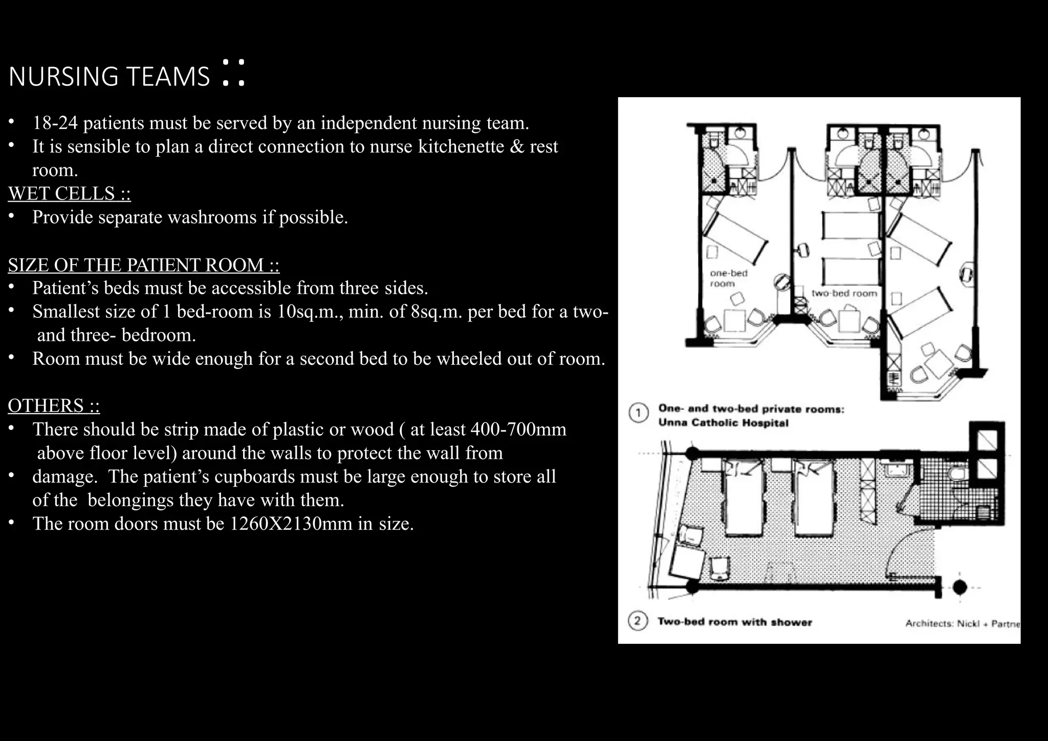 NURSING TEAMS ::
•
•
18-24 patients must be served by an independent nursing team.
It is sensible to plan a direct connection to nurse kitchenette & rest
room.
WET CELLS ::
• Provide separate washrooms if possible.
SIZE OF THE PATIENT ROOM ::
•
•
Patient’s beds must be accessible from three sides.
Smallest size of 1 bed-room is 10sq.m., min. of 8sq.m. per bed for a two-
and three- bedroom.
• Room must be wide enough for a second bed to be wheeled out of room.
OTHERS ::
•
•
• There should be strip made of plastic or wood ( at least 400-700mm
above floor level) around the walls to protect the wall from
damage. The patient’s cupboards must be large enough to store all
of the belongings they have with them.
The room doors must be 1260X2130mm in size.
 