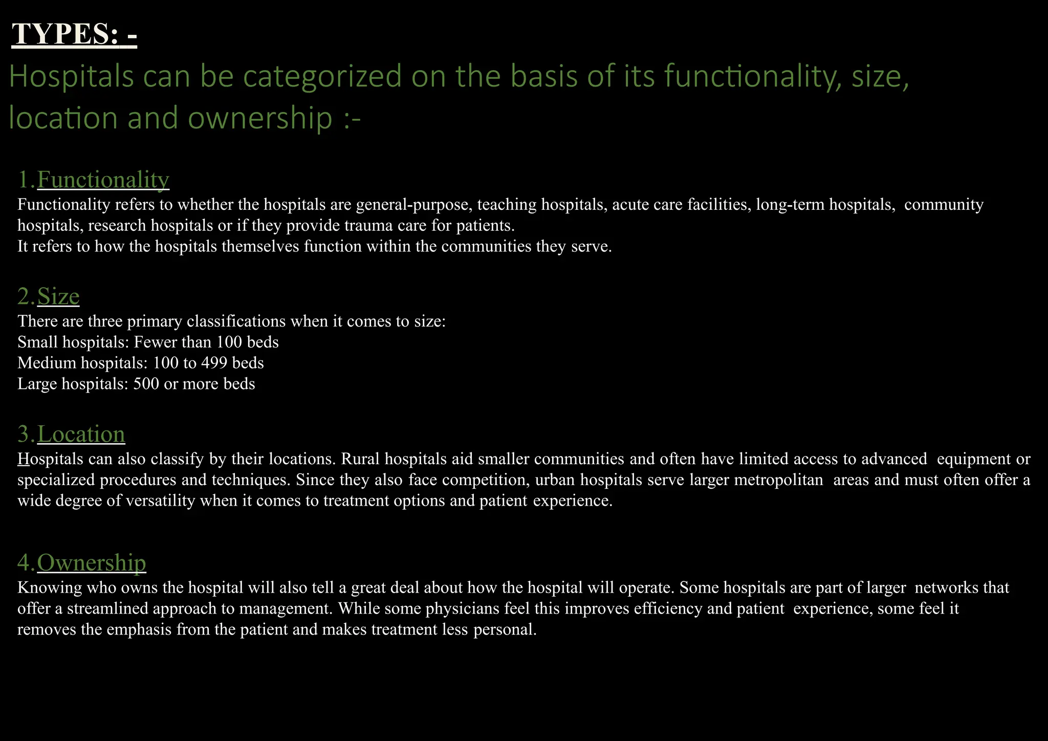 TYPES: -
Hospitals can be categorized on the basis of its functionality, size,
location and ownership :-
1.Functionality
Functionality refers to whether the hospitals are general-purpose, teaching hospitals, acute care facilities, long-term hospitals, community
hospitals, research hospitals or if they provide trauma care for patients.
It refers to how the hospitals themselves function within the communities they serve.
2.Size
There are three primary classifications when it comes to size:
Small hospitals: Fewer than 100 beds
Medium hospitals: 100 to 499 beds
Large hospitals: 500 or more beds
3.Location
Hospitals can also classify by their locations. Rural hospitals aid smaller communities and often have limited access to advanced equipment or
specialized procedures and techniques. Since they also face competition, urban hospitals serve larger metropolitan areas and must often offer a
wide degree of versatility when it comes to treatment options and patient experience.
4.Ownership
Knowing who owns the hospital will also tell a great deal about how the hospital will operate. Some hospitals are part of larger networks that
offer a streamlined approach to management. While some physicians feel this improves efficiency and patient experience, some feel it
removes the emphasis from the patient and makes treatment less personal.
 