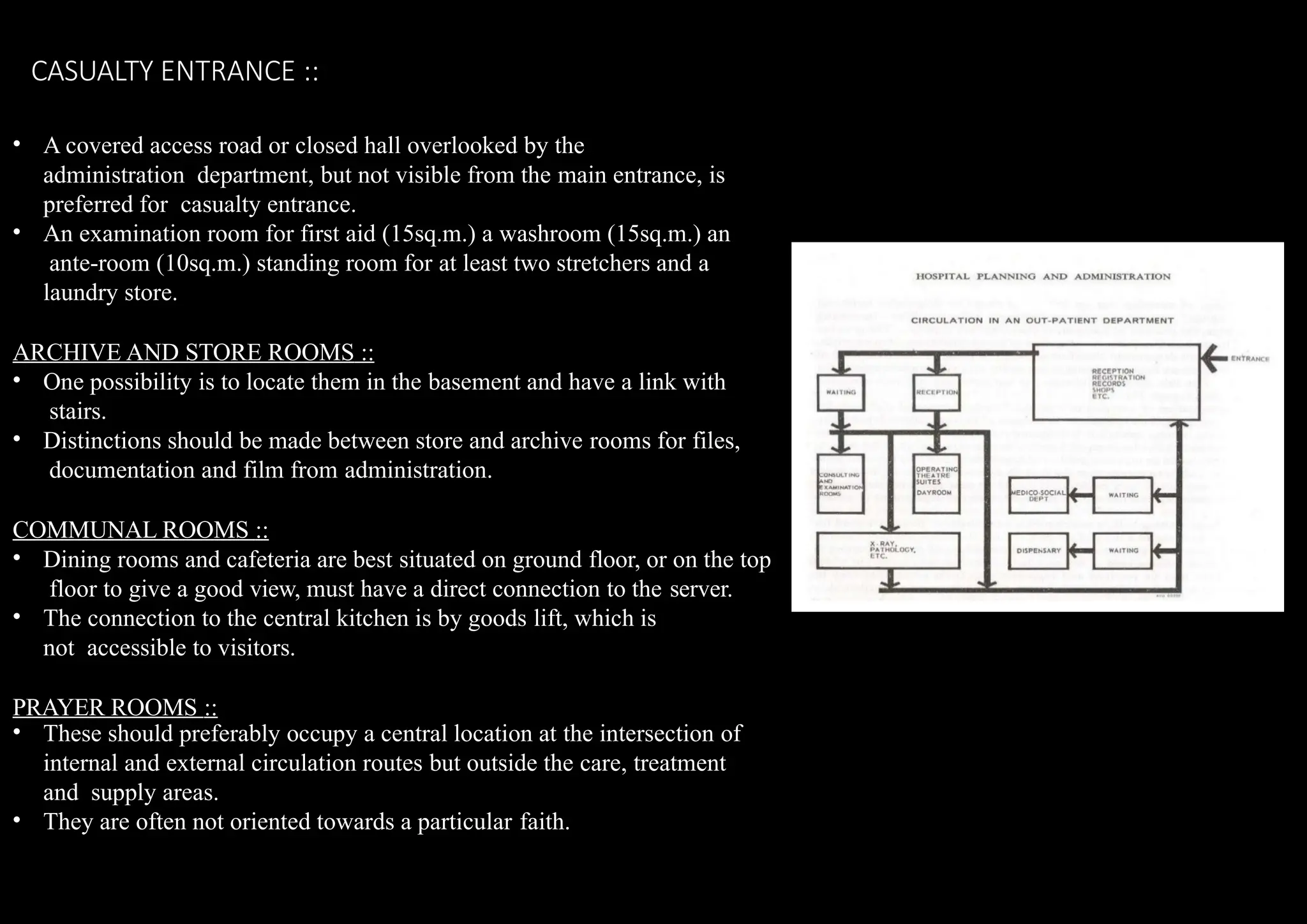 CASUALTY ENTRANCE ::
• A covered access road or closed hall overlooked by the
administration department, but not visible from the main entrance, is
preferred for casualty entrance.
• An examination room for first aid (15sq.m.) a washroom (15sq.m.) an
ante-room (10sq.m.) standing room for at least two stretchers and a
laundry store.
ARCHIVE AND STORE ROOMS ::
• One possibility is to locate them in the basement and have a link with
stairs.
• Distinctions should be made between store and archive rooms for files,
documentation and film from administration.
COMMUNAL ROOMS ::
• Dining rooms and cafeteria are best situated on ground floor, or on the top
floor to give a good view, must have a direct connection to the server.
• The connection to the central kitchen is by goods lift, which is
not accessible to visitors.
PRAYER ROOMS ::
• These should preferably occupy a central location at the intersection of
internal and external circulation routes but outside the care, treatment
and supply areas.
• They are often not oriented towards a particular faith.
 