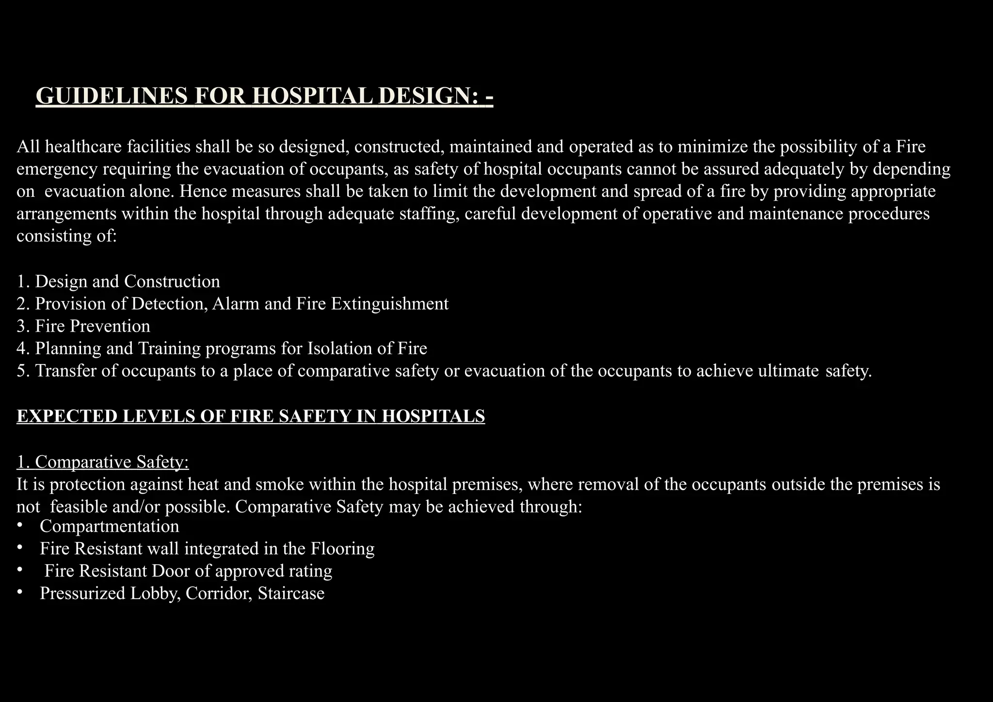 All healthcare facilities shall be so designed, constructed, maintained and operated as to minimize the possibility of a Fire
emergency requiring the evacuation of occupants, as safety of hospital occupants cannot be assured adequately by depending
on evacuation alone. Hence measures shall be taken to limit the development and spread of a fire by providing appropriate
arrangements within the hospital through adequate staffing, careful development of operative and maintenance procedures
consisting of:
1. Design and Construction
2. Provision of Detection, Alarm and Fire Extinguishment
3. Fire Prevention
4. Planning and Training programs for Isolation of Fire
5. Transfer of occupants to a place of comparative safety or evacuation of the occupants to achieve ultimate safety.
EXPECTED LEVELS OF FIRE SAFETY IN HOSPITALS
1. Comparative Safety:
It is protection against heat and smoke within the hospital premises, where removal of the occupants outside the premises is
not feasible and/or possible. Comparative Safety may be achieved through:
•
•
•
•
Compartmentation
Fire Resistant wall integrated in the Flooring
Fire Resistant Door of approved rating
Pressurized Lobby, Corridor, Staircase
GUIDELINES FOR HOSPITAL DESIGN: -
 
