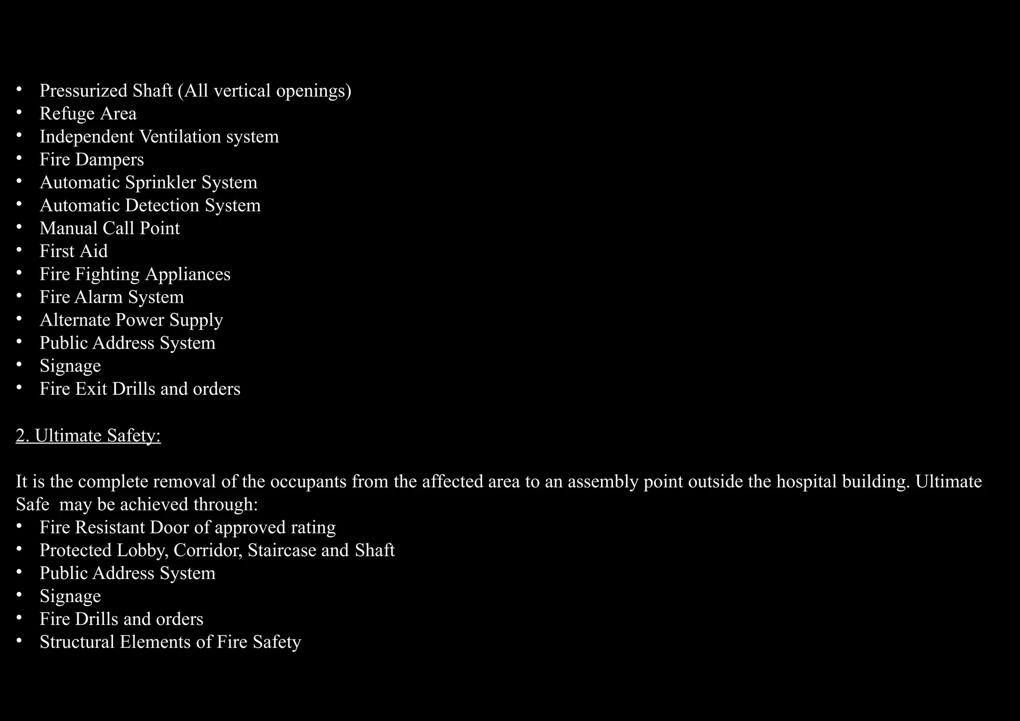 • Pressurized Shaft (All vertical openings)
• Refuge Area
• Independent Ventilation system
• Fire Dampers
• Automatic Sprinkler System
• Automatic Detection System
• Manual Call Point
• First Aid
• Fire Fighting Appliances
• Fire Alarm System
• Alternate Power Supply
• Public Address System
• Signage
• Fire Exit Drills and orders
2. Ultimate Safety:
It is the complete removal of the occupants from the affected area to an assembly point outside the hospital building. Ultimate
Safe may be achieved through:
• Fire Resistant Door of approved rating
• Protected Lobby, Corridor, Staircase and Shaft
• Public Address System
• Signage
• Fire Drills and orders
• Structural Elements of Fire Safety
 