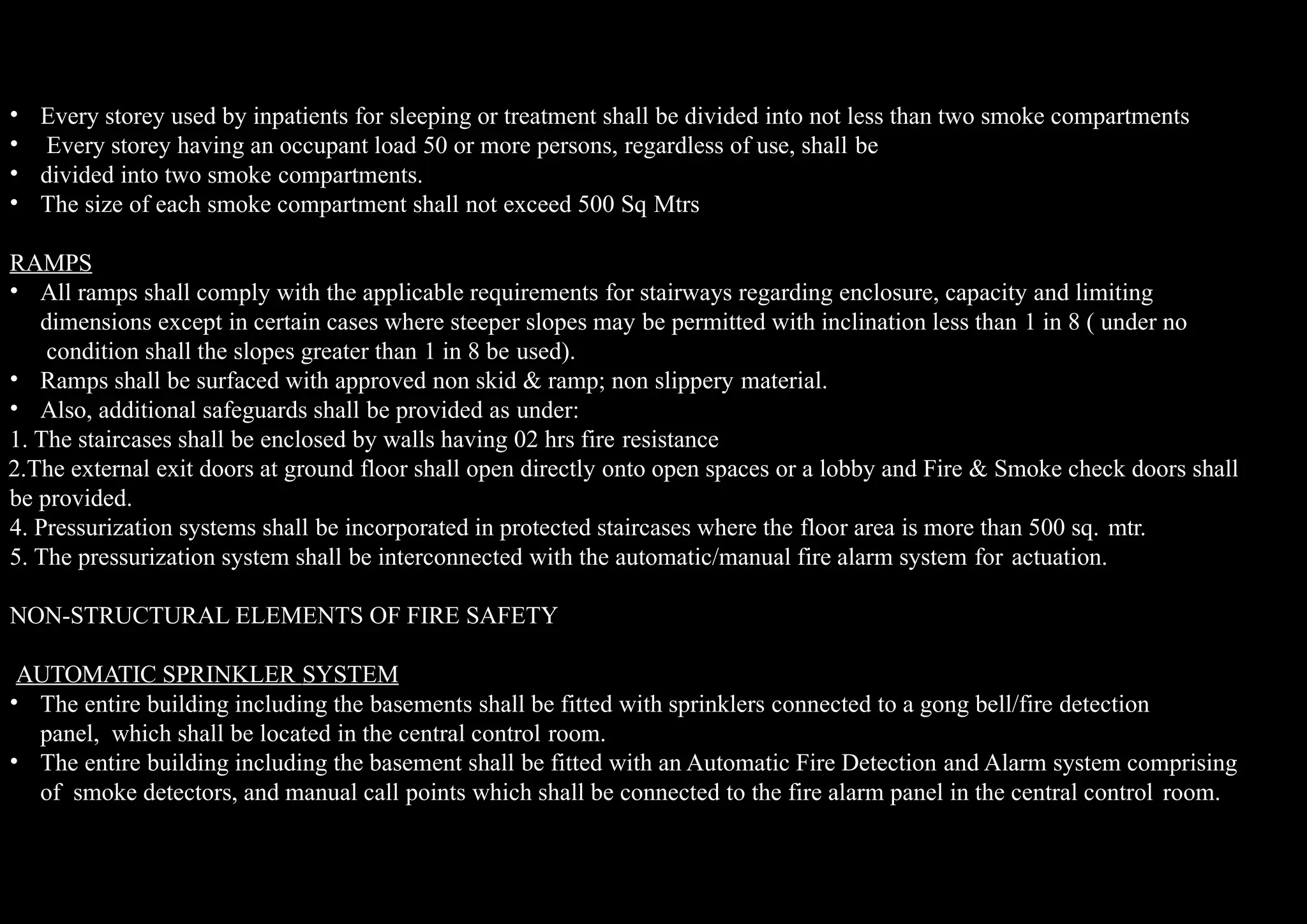 •
•
•
•
Every storey used by inpatients for sleeping or treatment shall be divided into not less than two smoke compartments
Every storey having an occupant load 50 or more persons, regardless of use, shall be
divided into two smoke compartments.
The size of each smoke compartment shall not exceed 500 Sq Mtrs
RAMPS
• All ramps shall comply with the applicable requirements for stairways regarding enclosure, capacity and limiting
dimensions except in certain cases where steeper slopes may be permitted with inclination less than 1 in 8 ( under no
condition shall the slopes greater than 1 in 8 be used).
• Ramps shall be surfaced with approved non skid & ramp; non slippery material.
• Also, additional safeguards shall be provided as under:
1. The staircases shall be enclosed by walls having 02 hrs fire resistance
2.The external exit doors at ground floor shall open directly onto open spaces or a lobby and Fire & Smoke check doors shall
be provided.
4. Pressurization systems shall be incorporated in protected staircases where the floor area is more than 500 sq. mtr.
5. The pressurization system shall be interconnected with the automatic/manual fire alarm system for actuation.
NON-STRUCTURAL ELEMENTS OF FIRE SAFETY
AUTOMATIC SPRINKLER SYSTEM
•
• The entire building including the basements shall be fitted with sprinklers connected to a gong bell/fire detection
panel, which shall be located in the central control room.
The entire building including the basement shall be fitted with an Automatic Fire Detection and Alarm system comprising
of smoke detectors, and manual call points which shall be connected to the fire alarm panel in the central control room.
 