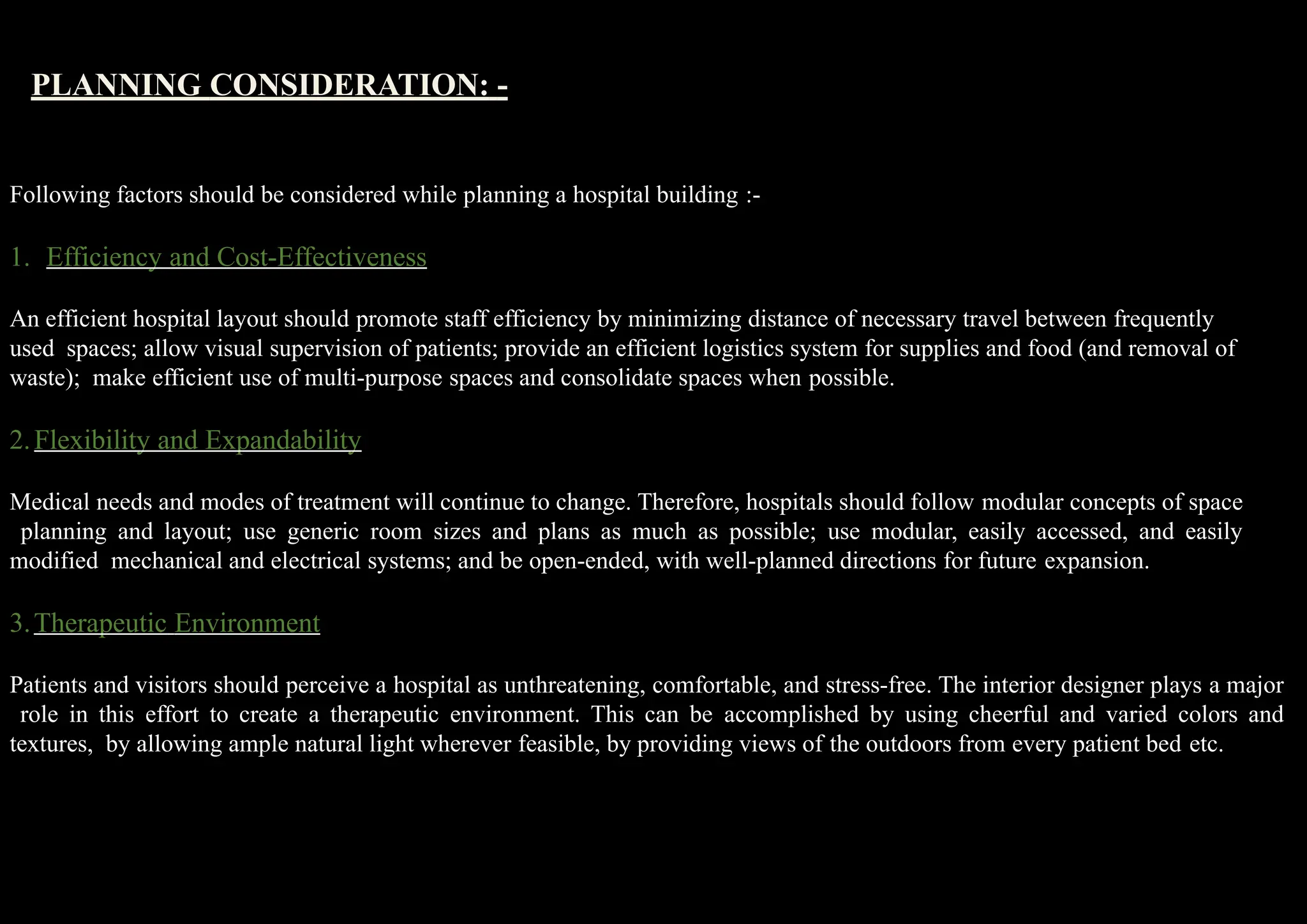 PLANNING CONSIDERATION: -
Following factors should be considered while planning a hospital building :-
1. Efficiency and Cost-Effectiveness
An efficient hospital layout should promote staff efficiency by minimizing distance of necessary travel between frequently
used spaces; allow visual supervision of patients; provide an efficient logistics system for supplies and food (and removal of
waste); make efficient use of multi-purpose spaces and consolidate spaces when possible.
2.Flexibility and Expandability
Medical needs and modes of treatment will continue to change. Therefore, hospitals should follow modular concepts of space
planning and layout; use generic room sizes and plans as much as possible; use modular, easily accessed, and easily
modified mechanical and electrical systems; and be open-ended, with well-planned directions for future expansion.
3.Therapeutic Environment
Patients and visitors should perceive a hospital as unthreatening, comfortable, and stress-free. The interior designer plays a major
role in this effort to create a therapeutic environment. This can be accomplished by using cheerful and varied colors and
textures, by allowing ample natural light wherever feasible, by providing views of the outdoors from every patient bed etc.
 