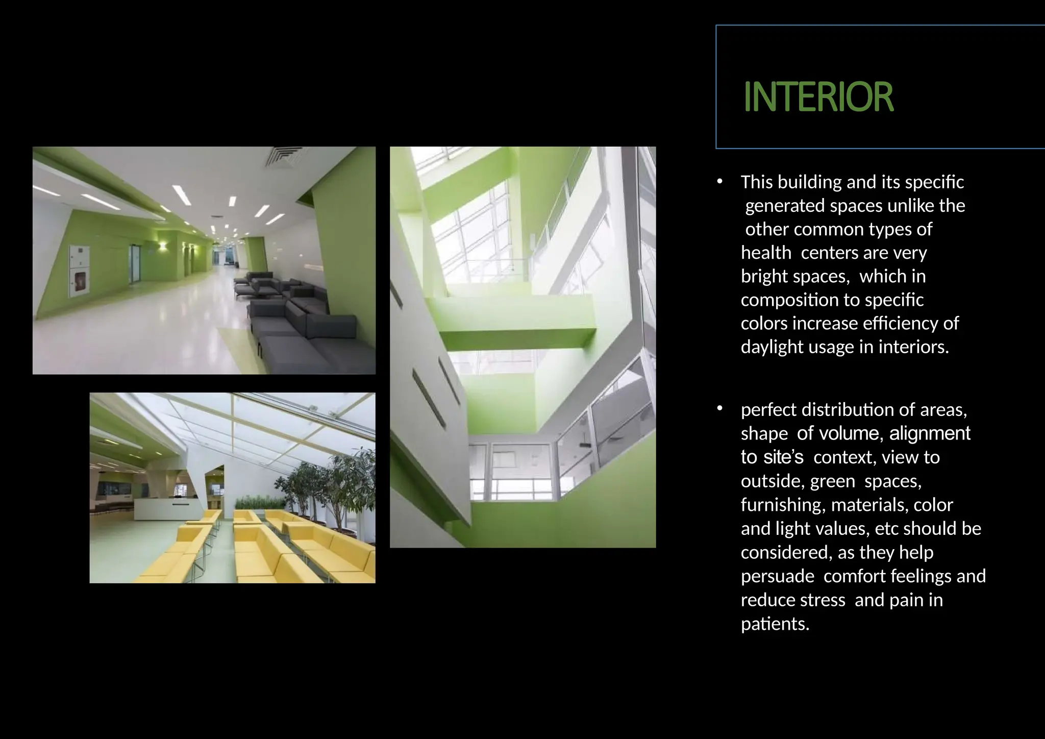 • This building and its specific
generated spaces unlike the
other common types of
health centers are very
bright spaces, which in
composition to specific
colors increase efficiency of
daylight usage in interiors.
• perfect distribution of areas,
shape of volume, alignment
to site’s context, view to
outside, green spaces,
furnishing, materials, color
and light values, etc should be
considered, as they help
persuade comfort feelings and
reduce stress and pain in
patients.
INTERIOR
 