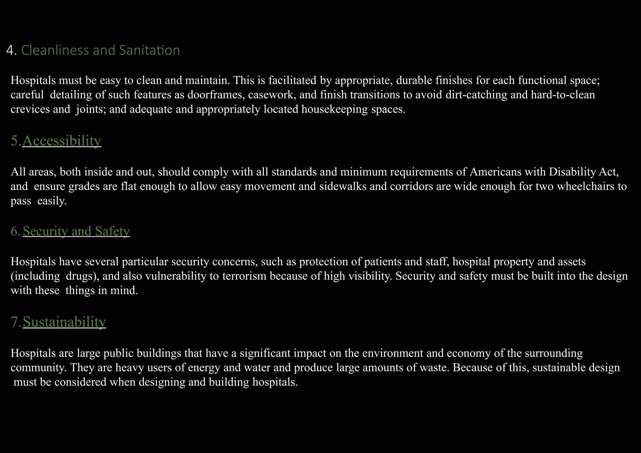 4. Cleanliness and Sanitation
Hospitals must be easy to clean and maintain. This is facilitated by appropriate, durable finishes for each functional space;
careful detailing of such features as doorframes, casework, and finish transitions to avoid dirt-catching and hard-to-clean
crevices and joints; and adequate and appropriately located housekeeping spaces.
5.Accessibility
All areas, both inside and out, should comply with all standards and minimum requirements of Americans with Disability Act,
and ensure grades are flat enough to allow easy movement and sidewalks and corridors are wide enough for two wheelchairs to
pass easily.
6.Security and Safety
Hospitals have several particular security concerns, such as protection of patients and staff, hospital property and assets
(including drugs), and also vulnerability to terrorism because of high visibility. Security and safety must be built into the design
with these things in mind.
7.Sustainability
Hospitals are large public buildings that have a significant impact on the environment and economy of the surrounding
community. They are heavy users of energy and water and produce large amounts of waste. Because of this, sustainable design
must be considered when designing and building hospitals.
 