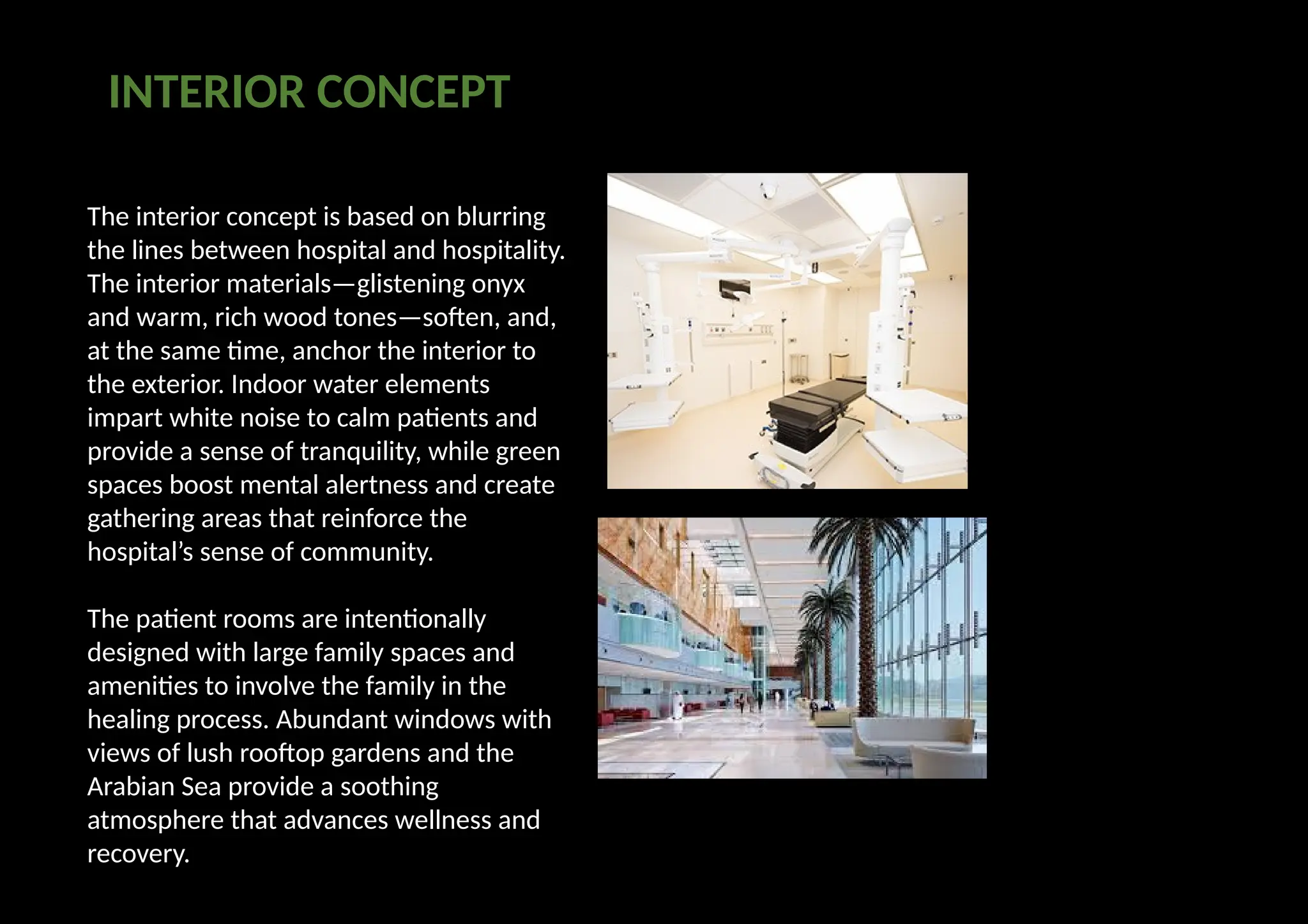 The interior concept is based on blurring
the lines between hospital and hospitality.
The interior materials—glistening onyx
and warm, rich wood tones—soften, and,
at the same time, anchor the interior to
the exterior. Indoor water elements
impart white noise to calm patients and
provide a sense of tranquility, while green
spaces boost mental alertness and create
gathering areas that reinforce the
hospital’s sense of community.
The patient rooms are intentionally
designed with large family spaces and
amenities to involve the family in the
healing process. Abundant windows with
views of lush rooftop gardens and the
Arabian Sea provide a soothing
atmosphere that advances wellness and
recovery.
INTERIOR CONCEPT
 