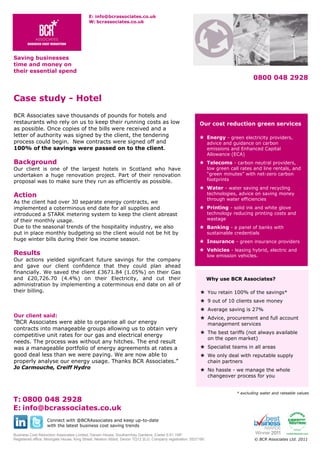 E: info@bcrassociates.co.uk
W: bcrassociates.co.uk

Saving businesses
time and money on
their essential spend

0800 048 2928

Case study - Hotel
BCR Associates save thousands of pounds for hotels and
restaurants who rely on us to keep their running costs as low
as possible. Once copies of the bills were received and a
letter of authority was signed by the client, the tendering
process could begin. New contracts were signed off and
100% of the savings were passed on to the client.

Background

Our cost reduction green services
 Energy - green electricity providers,
advice and guidance on carbon
emissions and Enhanced Capital
Allowance (ECA)

 Telecoms - carbon neutral providers,
low green call rates and line rentals, and
“green minutes” with net-zero carbon
footprints

Our client is one of the largest hotels in Scotland who have
undertaken a huge renovation project. Part of their renovation
proposal was to make sure they run as efficiently as possible.

 Water - water saving and recycling
technologies, advice on saving money
through water efficiencies

Action
As the client had over 30 separate energy contracts, we
implemented a coterminous end date for all supplies and
introduced a STARK metering system to keep the client abreast
of their monthly usage.
Due to the seasonal trends of the hospitality industry, we also
put in place monthly budgeting so the client would not be hit by
huge winter bills during their low income season.

 Printing - solid ink and white glove
technology reducing printing costs and
wastage

 Banking - a panel of banks with
sustainable credentials

 Insurance - green insurance providers
 Vehicles - leasing hybrid, electric and

Results

Our actions yielded significant future savings for the company
and gave our client confidence that they could plan ahead
financially. We saved the client £3671.84 (1.05%) on their Gas
and £20,726.70 (4.4%) on their Electricity, and cut their
administration by implementing a coterminous end date on all of
their billing.

low emission vehicles.

Why use BCR Associates?
 You retain 100% of the savings*
 9 out of 10 clients save money
 Average saving is 27%

Our client said:

BCR Associates were able to organise all our energy
contracts into manageable groups allowing us to obtain very
competitive unit rates for our gas and electrical energy
needs. The process was without any hitches. The end result
was a manageable portfolio of energy agreements at rates a
good deal less than we were paying. We are now able to
properly analyse our energy usage. Thanks BCR Associates.”

 Advice, procurement and full account
management services
 The best tariffs (not always available
on the open market)
 Specialist teams in all areas
 We only deal with reputable supply
chain partners
 No hassle - we manage the whole
changeover process for you

T: 0800 048 2928
E: info@bcrassociates.co.uk

* excluding water and rateable values

Connect with @BCRAssociates and keep up-to-date
with the latest business cost saving trends
Business Cost Reduction Associates Limited, Darwin House, Southernhay Gardens, Exeter EX1 1NP.
Registered office: Moorgate House, King Street, Newton Abbot, Devon TQ12 2LG. Company registration: 5537190.

© BCR Associates Ltd. 2011

 
