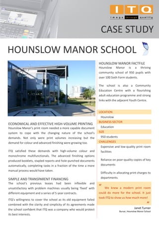 CASE STUDY
HOUNSLOW MANOR SCHOOL
                                                                      HOUNSLOW MANOR FACTFILE
                                                                      Hounslow      Manor     is    a    thriving
                                                                      community school of 950 pupils with
                                                                      over 100 Sixth Form students.

                                                                      The school is also a Community
                                                                      Education Centre with a flourishing
                                                                      adult education programme and strong
                                                                      links with the adjacent Youth Centre.


                                                                      LOCATION
                                                                       Hounslow
                                                                      BUSINESS SECTOR
ECONOMICAL AND EFFECTIVE HIGH-VOLUME PRINTING
Hounslow Manor’s print room needed a more capable document             Education
system to cope with the changing nature of the school’s               SIZE
demands. Not only were print volumes increasing but the                950 students
demand for colour and advanced finishing were growing too.            CHALLENGES
                                                                       Expensive and low-quality print room
ITQ satisfied these demands with high-volume colour and                facilities
monochrome multifunctionals. The advanced finishing options
produced booklets, stapled reports and hole-punched documents          Reliance on poor-quality copies of key
automatically, completing tasks in a fraction of the time a more       documents
manual process would have taken.
                                                                       Difficulty in allocating print charges to

SIMPLE AND TRANSPARENT FINANCING                                       departments
The    school’s   previous   leases   had   been   inflexible   and
unsatisfactory with problem machines usually being ‘fixed’ with       “      We knew a modern print room
different equipment and a series of 5-year contracts.                 could do more for the school. It just
                                                                      took ITQ to show us how much more!
ITQ’s willingness to cover the school as its old equipment failed
combined with the clarity and simplicity of its agreements made
                                                                                                   Janet Turner
                                                                                                               ”
                                                                                                               .




the school confident that ITQ was a company who would protect
                                                                                      Bursar, Hounslow Manor School
its best interests.
 