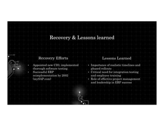 • Importance of realistic timelines and
phased rollouts
• Critical need for integration testing
and employee training
• Role of effective project management
and leadership in ERP success
Recovery & Lessons learned
Lessons Learned
• Appointed new CIO, implemented
thorough software testing
• Successful ERP
reimplementation by 2002
(mySAP.com)
Recovery Efforts
 