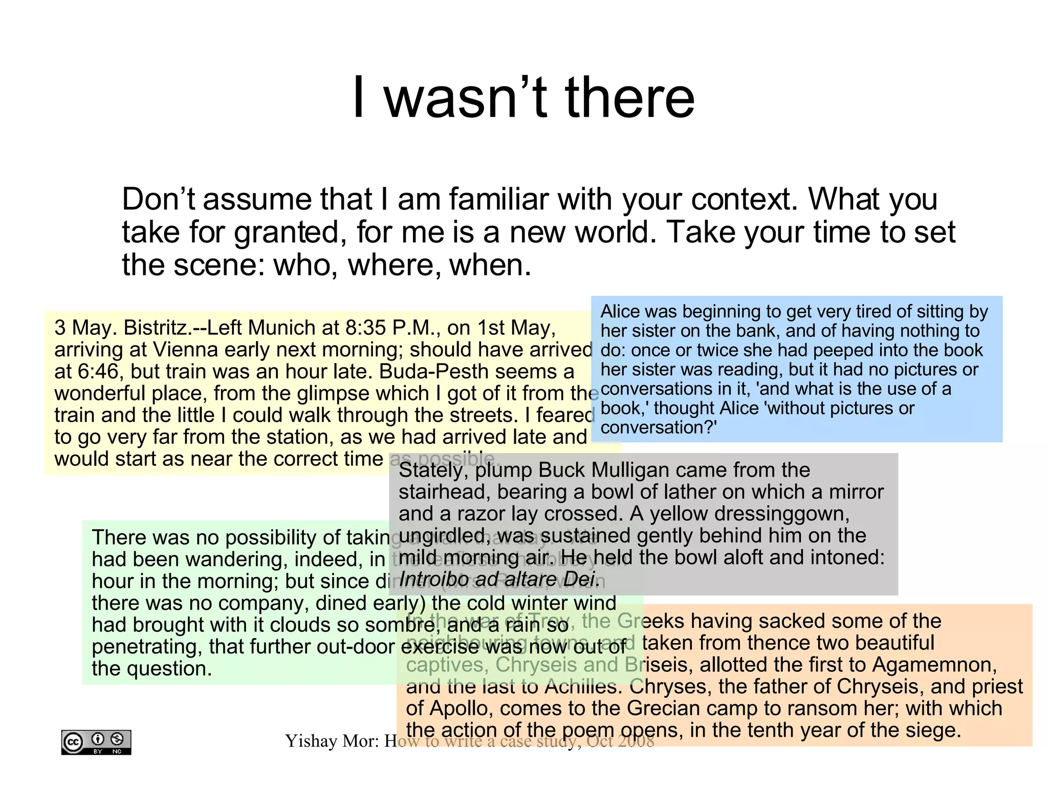I wasn’t there Don’t assume that I am familiar with your context. What you take for granted, for me is a new world. Take your time to set the scene: who, where, when. 3 May. Bistritz.--Left Munich at 8:35 P.M., on 1st May, arriving at Vienna early next morning; should have arrived at 6:46, but train was an hour late. Buda-Pesth seems a wonderful place, from the glimpse which I got of it from the train and the little I could walk through the streets. I feared to go very far from the station, as we had arrived late and would start as near the correct time as possible.  In the war of Troy, the Greeks having sacked some of the neighbouring towns, and taken from thence two beautiful captives, Chryseis and Briseis, allotted the first to Agamemnon, and the last to Achilles. Chryses, the father of Chryseis, and priest of Apollo, comes to the Grecian camp to ransom her; with which the action of the poem opens, in the tenth year of the siege.  There was no possibility of taking a walk that day.  We had been wandering, indeed, in the leafless shrubbery an hour in the morning; but since dinner (Mrs. Reed, when there was no company, dined early) the cold winter wind had brought with it clouds so sombre, and a rain so penetrating, that further out-door exercise was now out of the question.  Alice was beginning to get very tired of sitting by her sister on the bank, and of having nothing to do: once or twice she had peeped into the book her sister was reading, but it had no pictures or conversations in it, 'and what is the use of a book,' thought Alice 'without pictures or conversation?'  Stately, plump Buck Mulligan came from the stairhead, bearing a bowl of lather on which a mirror and a razor lay crossed. A yellow dressinggown, ungirdled, was sustained gently behind him on the mild morning air. He held the bowl aloft and intoned:  Introibo ad altare Dei .  