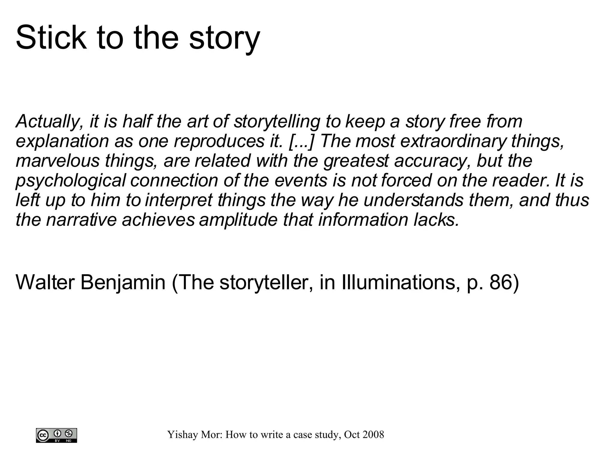 Stick to the story Actually, it is half the art of storytelling to keep a story free from explanation as one reproduces it. [...] The most extraordinary things, marvelous things, are related with the greatest accuracy, but the psychological connection of the events is not forced on the reader. It is left up to him to interpret things the way he understands them, and thus the narrative achieves amplitude that information lacks.   Walter Benjamin (The storyteller, in Illuminations, p. 86) 