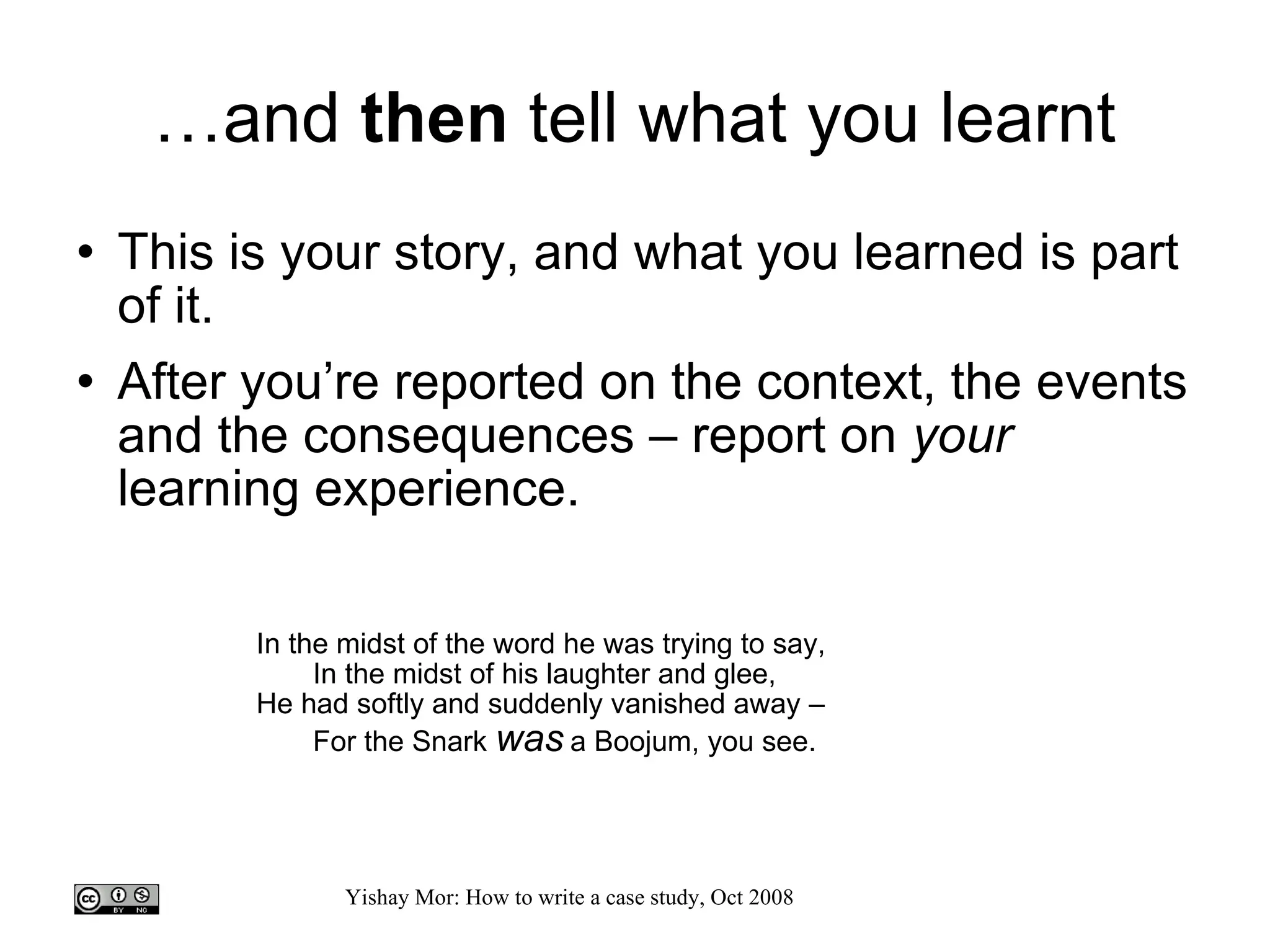 … and  then  tell what you learnt This is your story, and what you learned is part of it.  After you’re reported on the context, the events and the consequences – report on  your  learning experience. In the midst of the word he was trying to say, In the midst of his laughter and glee,  He had softly and suddenly vanished away –  For the Snark  was  a Boojum, you see.  