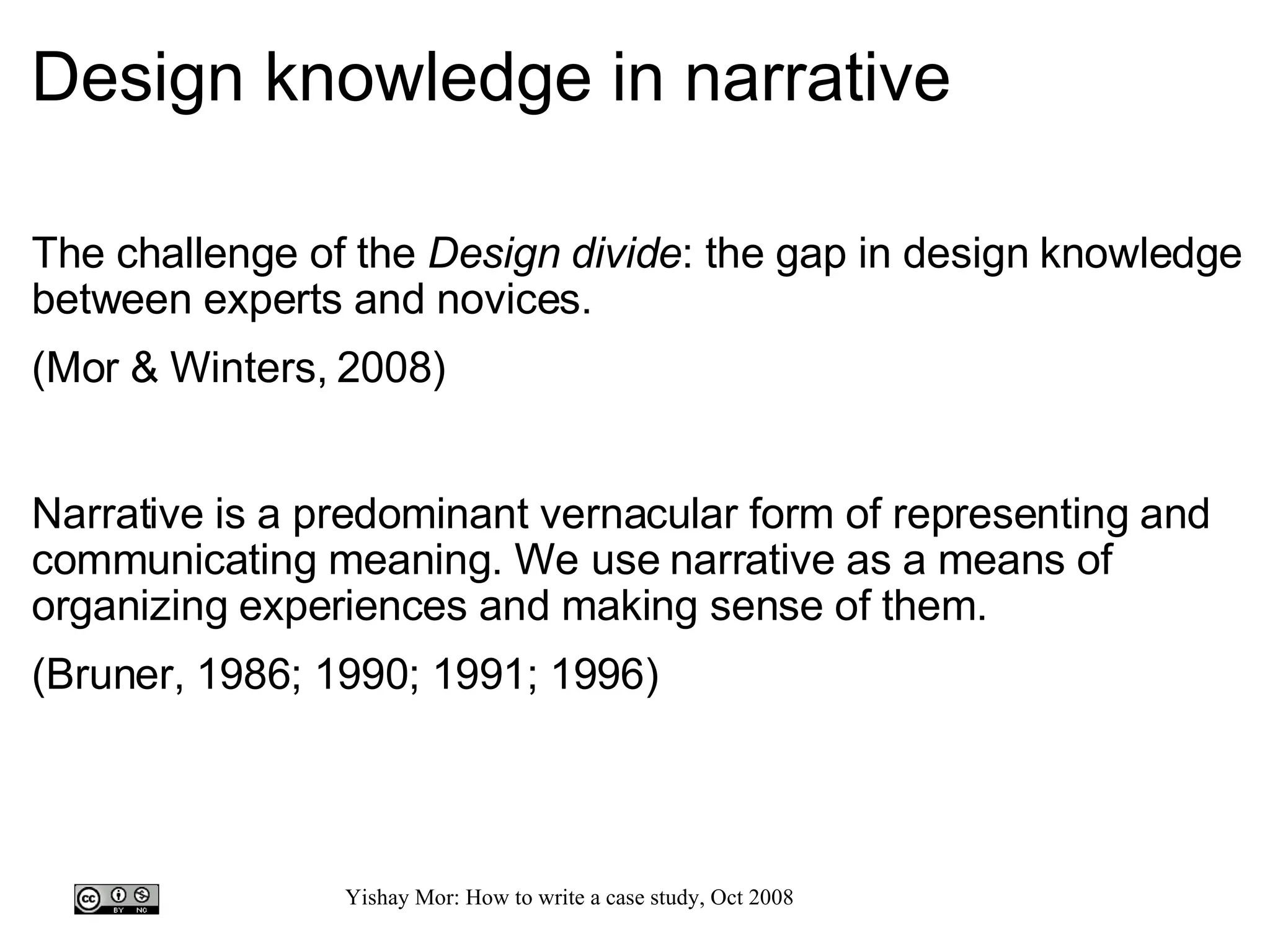Design knowledge in narrative The challenge of the  Design divide : the gap in design knowledge between experts and novices. (Mor & Winters, 2008) Narrative is a predominant vernacular form of representing and communicating meaning. We use narrative as a means of organizing experiences and making sense of them. (Bruner, 1986; 1990; 1991; 1996)   