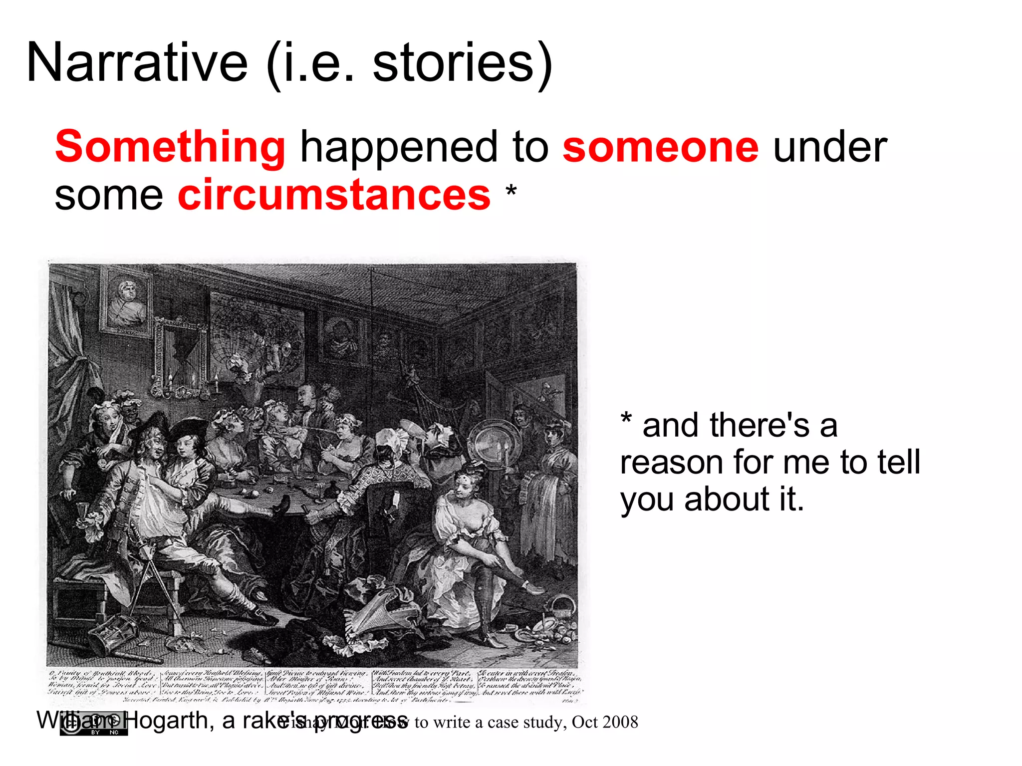 Narrative (i.e. stories) Something  happened to  someone  under some  circumstances   *     it * and there's a reason for me to tell you about it. William Hogarth, a rake's progress 