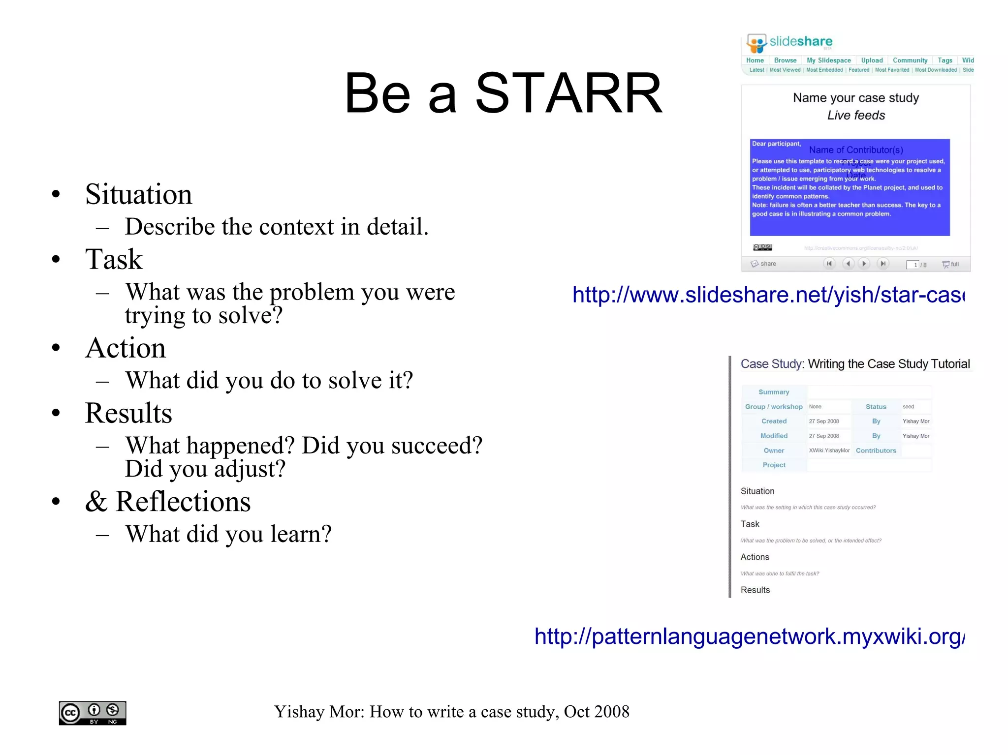 Be a STARR Situation Describe the context in detail. Task What was the problem you were trying to solve? Action What did you do to solve it? Results What happened? Did you succeed? Did you adjust? & Reflections What did you learn? http://www.slideshare.net/yish/star-case-study-template   http://patternlanguagenetwork.myxwiki.org/xwiki/bin/view/Cases/   