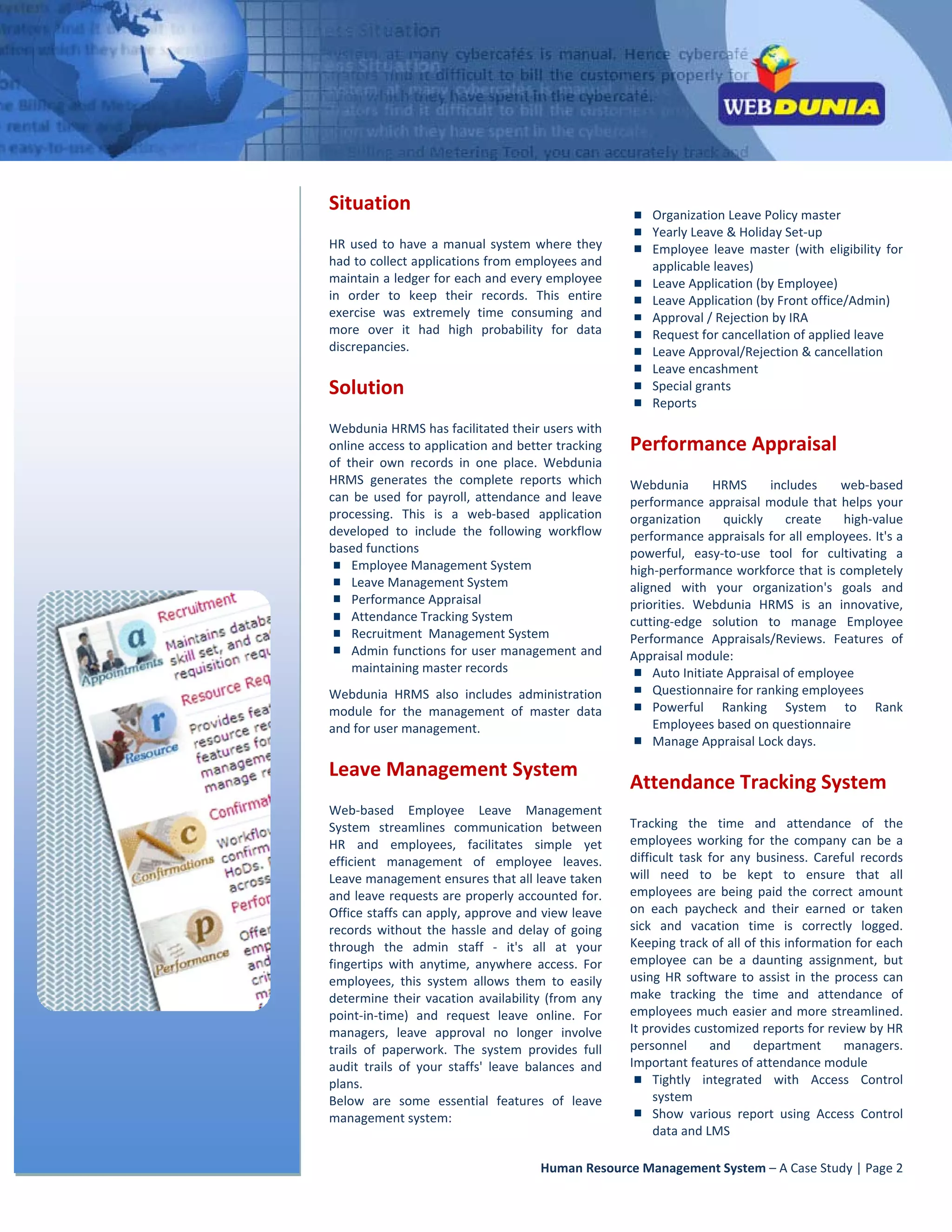  




                                                                                                 
        Situation                                                                                     Organization Leave Policy master 
                                                                                                      Yearly Leave & Holiday Set‐up 
        HR  used  to  have  a  manual  system  where  they                                            Employee  leave  master  (with  eligibility  for 
        had to collect applications from employees and                                                applicable leaves) 
        maintain a ledger for each and every employee                                                 Leave Application (by Employee) 
        in  order  to  keep  their  records.  This  entire                                            Leave Application (by Front office/Admin) 
        exercise  was  extremely  time  consuming  and                                                Approval / Rejection by IRA 
        more  over  it  had  high  probability  for  data                                             Request for cancellation of applied leave  
        discrepancies.                                                                                Leave Approval/Rejection & cancellation  
                                                                                                      Leave encashment 
        Solution                                                                                      Special grants 
                                                                                                      Reports 
        Webdunia HRMS has facilitated their users with 
        online access to application and better tracking                                  Performance Appraisal 
        of  their  own  records  in  one  place.  Webdunia 
        HRMS  generates  the  complete  reports  which                                    Webdunia  HRMS  includes  web‐based 
        can  be  used  for  payroll,  attendance  and  leave                              performance  appraisal  module  that  helps  your 
        processing.  This  is  a  web‐based  application                                  organization  quickly  create  high‐value 
        developed  to  include  the  following  workflow                                  performance appraisals for all employees. It's a 
        based functions                                                                                                                                                          
                                                                                          powerful,  easy‐to‐use  tool  for  cultivating  a 
             Employee Management System                                                   high‐performance workforce that is completely 
             Leave Management System                                                                                        
                                                                                          aligned  with  your  organization's  goals  and 
             Performance Appraisal                                                        priorities.  Webdunia  HRMS  is  an  innovative, 
             Attendance Tracking System                                                   cutting‐edge  solution  to  manage  Employee 
             Recruitment  Management System                                               Performance  Appraisals/Reviews.  Features  of 
             Admin functions for user management and                                      Appraisal module: 
             maintaining master records                                                          Auto Initiate Appraisal of employee 
        Webdunia  HRMS  also  includes  administration                                                Questionnaire for ranking employees 
        module  for  the  management  of  master  data                                                Powerful  Ranking  System  to  Rank 
        and for user management.                                                                      Employees based on questionnaire 
                                                                                                      Manage Appraisal Lock days. 

        Leave Management System 
                                                                                                Attendance Tracking System 
        Web‐based  Employee  Leave  Management 
        System  streamlines  communication  between                                             Tracking  the  time  and  attendance  of  the 
        HR  and  employees,  facilitates  simple  yet                                           employees  working  for  the  company  can  be  a 
        efficient  management  of  employee  leaves.                                            difficult  task  for  any  business.  Careful  records 
        Leave management ensures that all leave taken                                           will  need  to  be  kept  to  ensure  that  all 
        and leave requests are properly accounted for.                                          employees  are  being  paid  the  correct  amount 
        Office staffs can apply, approve and view leave                                         on  each  paycheck  and  their  earned  or  taken 
        records  without  the  hassle  and  delay  of  going                                    sick  and  vacation  time  is  correctly  logged. 
        through  the  admin  staff  ‐  it's  all  at  your                                      Keeping track of all of this information for each 
        fingertips  with  anytime,  anywhere  access.  For                                      employee  can  be  a  daunting  assignment,  but 
        employees,  this  system  allows  them  to  easily                                      using  HR  software  to  assist  in  the  process  can 
        determine  their  vacation  availability  (from  any                                    make  tracking  the  time  and  attendance  of 
        point‐in‐time)  and  request  leave  online.  For                                       employees much easier and more streamlined. 
        managers,  leave  approval  no  longer  involve                                         It provides customized reports for review by HR 
        trails  of  paperwork.  The  system  provides  full                                     personnel  and  department  managers. 
        audit  trails  of  your  staffs'  leave  balances  and                                  Important features of attendance module 
        plans.                                                                                       Tightly  integrated  with  Access  Control 
        Below  are  some  essential  features  of  leave                                             system 
        management system:                                                                           Show  various  report  using  Access  Control 
                                                                                                     data and LMS 

                                                                     Human Resource Management System – A Case Study | Page 2 
 
