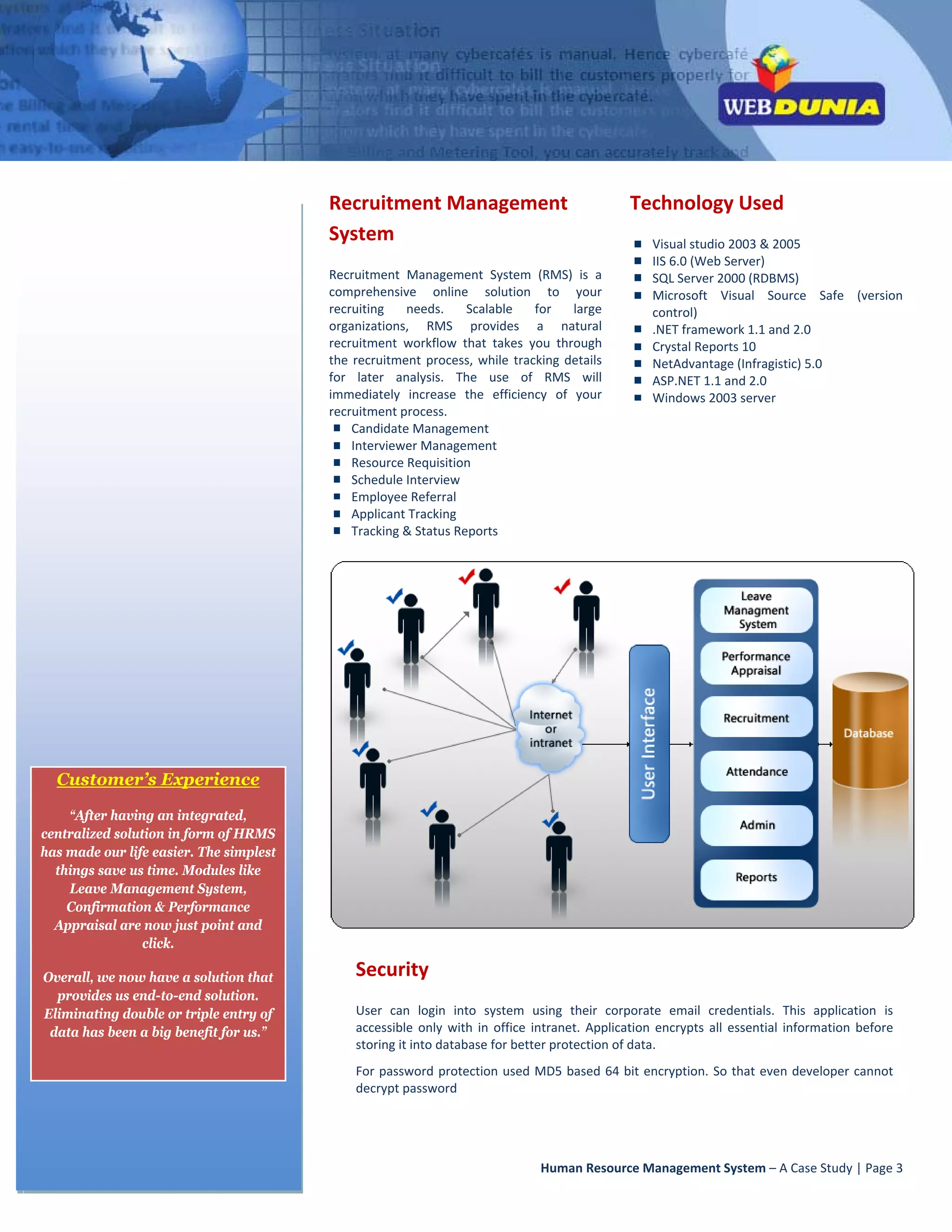  




                                             Recruitment Management                                    Technology Used 
                                             System                                                         Visual studio 2003 & 2005 
                                                                                                            IIS 6.0 (Web Server)  
                                             Recruitment  Management  System  (RMS)  is  a                  SQL Server 2000 (RDBMS) 
                                             comprehensive  online  solution  to  your                      Microsoft  Visual  Source  Safe  (version 
                                             recruiting  needs.  Scalable  for  large                       control) 
                                             organizations,  RMS  provides  a  natural                      .NET framework 1.1 and 2.0 
                                             recruitment  workflow  that  takes  you  through               Crystal Reports 10 
                                             the  recruitment  process,  while  tracking  details           NetAdvantage (Infragistic) 5.0 
                                             for  later  analysis.  The  use  of  RMS  will                 ASP.NET 1.1 and 2.0 
                                             immediately  increase  the  efficiency  of  your               Windows 2003 server 
                                             recruitment process. 
                                                 Candidate Management 
                                                 Interviewer Management                                 
                                                 Resource Requisition 
                                                 Schedule Interview 
                                                 Employee Referral                                       
                                                 Applicant Tracking 
                                                 Tracking & Status Reports              




      Customer’s Experience

        “After having an integrated,
    centralized solution in form of HRMS
    has made our life easier. The simplest
      things save us time. Modules like
        Leave Management System,
        Confirmation & Performance
      Appraisal are now just point and
                     click.

    Overall, we now have a solution that          Security 
      provides us end-to-end solution.
    Eliminating double or triple entry of         User  can  login  into  system  using  their  corporate  email  credentials.  This  application  is 
     data has been a big benefit for us.”         accessible  only  with  in  office  intranet.  Application  encrypts  all  essential  information  before 
                                                  storing it into database for better protection of data. 
                                                  For  password  protection  used  MD5  based  64 bit  encryption.  So  that  even  developer  cannot 
                                                  decrypt password 




                                                                                      Human Resource Management System – A Case Study | Page 3 
 