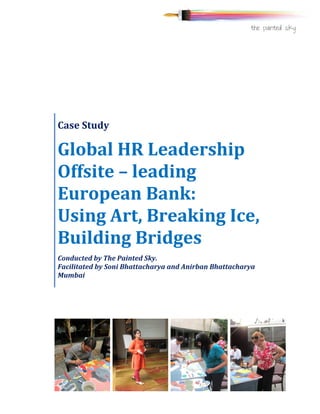  
	
  
	
  
	
   	
  
Case	
  Study	
  
Global	
  HR	
  Leadership	
  
Offsite	
  –	
  leading	
  
European	
  Bank:	
  	
  	
  	
  	
  
Using	
  Art,	
  Breaking	
  Ice,	
  
Building	
  Bridges	
  
Conducted	
  by	
  The	
  Painted	
  Sky.	
  	
  	
  	
  	
  	
  	
  	
  	
  	
  	
  	
  	
  	
  	
  	
  	
  	
  	
  	
  	
  	
  	
  	
  	
  	
  	
  	
  	
  	
  	
  	
  	
  	
  	
  	
  	
  	
  	
  	
  	
  	
  	
  	
  
Facilitated	
  by	
  Soni	
  Bhattacharya	
  and	
  Anirban	
  Bhattacharya	
  
Mumbai	
  
	
  
 