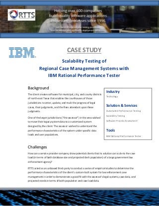 CASE STUDY
Scalability Testing of
Regional Case Management Systems with
IBM Rational Performance Tester
Background
The client creates software for municipal, city, and county districts
of north-east Texas that enables the courthouses of those
jurisdictions to enter, update, and track the progress of legal
cases, their judgments, and the fines attendant upon these
judgments.
One of the larger jurisdictions (“the assessor”) in the area wished
to move their legacy system data to a customized system
designed by the client. The assessor wished to understand the
performance characteristics of the system under specific data
loads and user populations.
Challenges
How can a service provider company show potential clients that its solution can scale to the case
load (in terms of both database size and projected clerk population) of a large government law
enforcement agency?
RTTS acted as an unbiased third-party to conduct a series of empirical studies to determine the
performance characteristics of the client's custom-built system for law enforcement case
management in order to demonstrate a good fit with the assessor’s legal systems, case data, and
projected needs in terms of both population and case load data.
Industry
Technology
Solution & Services
 Automated Performance Testing
 Scalability Testing
 Software Process Assessment
Tools
 IBM Rational Performance Tester
 