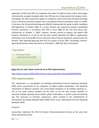 RajeshDhawan 2004
2 | P a g e
application of IFRS until 2007, for companies that either list debt securities only or which apply
internationally accepted standards other than IFRS due to a listing outside the European Union.
Accordingly, the latter particularly applies to companies listed on the New York Stock Exchange
(such as Siemens) and which prepare their consolidated financial statements under U.S. GAAP.
In Germany, the Bilanzrechtsreformgesetz (BilReG) implemented the option to defer mandatory
IFRS-application in October 2004. As a result, Siemens was required to prepare consolidated
financial statements in accordance with IFRS in fiscal 2008 for the first time (fiscal year
commencing on October 1, 2007). However, Siemens planed to prepare and publish IFRS
financial statements as of and for the two years ended September 30, 2006 as supplemental
information early in fiscal 2007. At the same time, those financial statements served as basis for
Siemens’ IFRS reporting beginning with the first quarter of fiscal 2007. Accordingly, Siemens’
opening IFRS balance sheet took place as of October 1, 2004 (the date of transition).
Note: One can refer a book written by me on IFRS implementation-
https://www.amazon.in/IFRS-GAAP-Practices-Accounting-World-ebook/dp/B078HXKHBC
IFRS Implementation:
This requirement i.e. consolidation by following International Financial Reporting Standards
(IFRS) norms necessitated all the companies to address global stakeholders. The regulatory
requirement of different countries also necessitated companies to do multiple reporting i.e.,
one as per home country standard and the other as per the host country standard. To
overcome multiple reporting and to address global stakeholders, a uniform system of reporting
was felt necessary to facilitate comparisons, which resulted in the establishment of
International Accounting Standard Board (IASB) which issues International Financial Reporting
Standards (IFRS).
Impact:
Successfully implement the IFRS for Siemens Telecommunication division at the same time
within defined time frame.
Expectation-
1. Setting up Teams:
- Implementation of IFRS
 