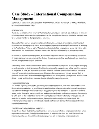 Case Study – International Compensation
Management
A UNIVERSAL CONSENSUS CASE STUDY OF INTERNATIONAL TALENT RETENTION AT A MULTINATIONAL
ACCOUNTING FIRM IN AUSTRIA
INTRODUCTION
Due to the social democratic nature of Austrian culture, employees are much less motivated by financial
incentives than in more capitalist countries such as the United States. As such, alternative methods need
to be utilized in order to change employee behavior.
Historically, there are two proven ways to motivate employees in such circumstances: non-financial
incentives and leveraging social status. Austrians generally emphasize family life and believe in “working
to live” rather than “living to work.” As such, incentives that allow employees to spend more time with
their families and improve their life/work balance are the most effective way to provide motivation.
In addition to explicit incentive systems, Austrians are frequently intrinsically motivated by social status.
By creating a social hierarchy that can be climbed through accomplishing specified goals and objectives,
cultural change can be adopted over time.
Establishing better external relationships with customers can be accomplished by focusing on leveraging
an understanding of Austrian culture. Traditionally, sellers who engage in hard selling practices are seen
as desperate; as such, it is important to educate potential customer on the client’s services outside of
‘cold call’ sessions in order to drive demand. Moreover, because customer interest is more likely to
generate new business than modified selling practices in this atmosphere, it is imperative that the client
delivers a clear and consistent message about product offerings to consumers.
PROBLEM DESCRIPTION
The client is exploring avenues for generating increased sales revenue. They have identified the social
democratic country culture as an inhibitor to sales both internally and externally. Internally, employees
are not motivated to produce sales because they generally lack the confidence to leave their comfort
zones, model those who are successful, and seek constant and never-ending improvement. Austrians try
to fulfill goals to the best of their ability but never try to exceed them. Externally, employees are not
proactive in building business relationships; the Austrian business culture is transactional. It is
customarily to simply react to current need; indeed, professionals identify themselves as technicians
instead of salespeople.
STRATEGY ONE: NON-FINANCIAL INCENTIVES
Research has shown that non-financial incentives can have equal effect on employee motivation when
compared with standard financial incentive systems. In a society that does not allow for significant
income disparity, non-financial incentives can play a key role in motivating employees to sell.
 