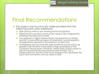 Final Recommendations


The project was found to be viable provided that the
following points were addressed:







High pricing without any existing brand recognition
Operational cost and currency risks need to be mitigated by
initiating manufacture in India
The segment is highly influenced by the presence of strong
brands. A mere ethical means of promotion would require a
long gestation period for the products to take root.
Considering the fact that the sales sensitivity was found to be
greater than the limit it indicated a high probability of the
company facing losses. However, these losses would cease to
exist if manufacturing was commenced in India. This is
evidenced from the fact that local manufacture deceases the
input and conversion cost by close to 50%.

 