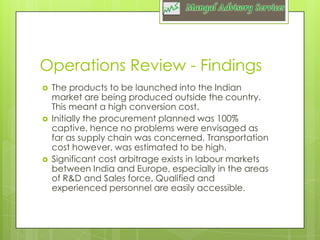 Operations Review - Findings






The products to be launched into the Indian
market are being produced outside the country.
This meant a high conversion cost.
Initially the procurement planned was 100%
captive, hence no problems were envisaged as
far as supply chain was concerned. Transportation
cost however, was estimated to be high.
Significant cost arbitrage exists in labour markets
between India and Europe, especially in the areas
of R&D and Sales force. Qualified and
experienced personnel are easily accessible.

 