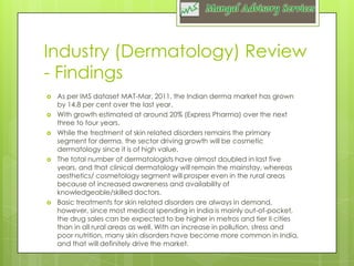 Industry (Dermatology) Review
- Findings








As per IMS dataset MAT-Mar, 2011, the Indian derma market has grown
by 14.8 per cent over the last year.
With growth estimated at around 20% (Express Pharma) over the next
three to four years.
While the treatment of skin related disorders remains the primary
segment for derma, the sector driving growth will be cosmetic
dermatology since it is of high value.
The total number of dermatologists have almost doubled in last five
years, and that clinical dermatology will remain the mainstay, whereas
aesthetics/ cosmetology segment will prosper even in the rural areas
because of increased awareness and availability of
knowledgeable/skilled doctors.
Basic treatments for skin related disorders are always in demand,
however, since most medical spending in India is mainly out-of-pocket,
the drug sales can be expected to be higher in metros and tier II cities
than in all rural areas as well. With an increase in pollution, stress and
poor nutrition, many skin disorders have become more common in India,
and that will definitely drive the market.

 
