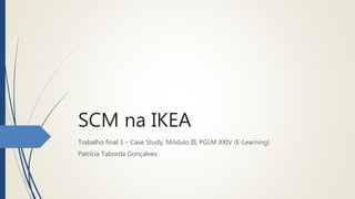 SCM na IKEA
Trabalho final 1 – Case Study, Módulo III, PGLM XXIV (E-Learning)
Patrícia Taborda Gonçalves
 