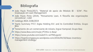 Bibliografia
 João Paulo Pinto(2017), “Material de apoio do Módulo III - SCM”, Pós-
Graduação em Lean Management
 João Paulo Pinto (2014), “Pensamento Lean, A filosofia das organizações
vencedoras”, Lidel
 Catálogo IKEA 2108/2019
 Yearly Summary FY17, Ingka Holding B.V. and its Controlled Entities, Grupo
Ikea
 Testamento de um comerciante de móveis, Ingvar Kamprad, Grupo Ikea
 https://www.Ikea.com/ms/pt_PT/this-is-Ikea/
 https://www.youtube.com/watch?v=airYMLxgceU
 https://logisticsmgepsuov.wordpress.com/2016/04/18/ikeas-inventory-
management-strategy/
SCM na IKEA- Trabalho final 1 – Case Study, módulo III, PGLM XXIV (E-Learning) - Patrícia Taborda Gonçalves
 