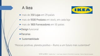 A Ikea
 mais de 350 Lojas em 29 países
 mais de 9500 Produtos em stock, em cada loja
 mais de 1800 Fornecedores em 50 países
Design funcional
Parcerias
 Sustentabilidade
“Pessoas positivas, planeta positivo – Rumo a um futuro mais sustentável”
SCM na IKEA- Trabalho final 1 – Case Study, módulo III, PGLM XXIV (E-Learning) - Patrícia Taborda Gonçalves
 